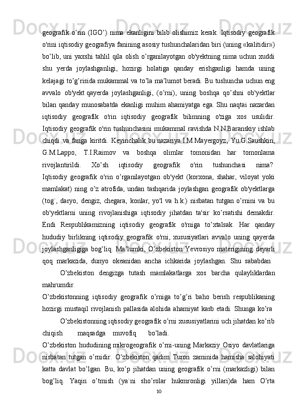 geografik   o’rin   (IGO’)   nima   ekanligini   bilib   olishimiz   kerak.   Iqtisodiy   geografik
o'rini iqtisodiy geografiya fanining asosiy tushunchalaridan biri (uning «kalitidir»)
bo’lib,   uni   yaxshi   tahlil   qila   olish   o’rganilayotgan   ob'yektning   nima   uchun   xuddi
shu   yerda   joylashganligi,   hozirgi   holatiga   qanday   erishganligi   hamda   uning
kelajagi to’g’risida mukammal va to’la ma’lumot beradi. Bu tushuncha uchun eng
avvalo   ob'yekt   qayerda   joylashganligi ,   (o’rni),   uning   boshqa   qo’shni   ob'yektlar
bilan   qanday   munosabatda   ekanligi   muhim   ahamiyatga   ega.   Shu   naqtai   nazardan
iqtisodiy   geografik   o'rin   iqtisodiy   geografik   bilimning   o'ziga   xos   usulidir.
Iqtisodiy  geografik o'rin tushunchasini  mukammal  ravishda N.N.Baranskiy  ishlab
chiqdi   va   fanga   kiritdi.   Keyinchalik   bu   nazariya   I.M.Mayergoyz,   Yu.G.Saushkin,
G.M.Lappo,   T.I.Raimov   va   boshqa   olimlar   tomonidan   har   tomonlama
rivojlantirildi.   Xo’sh   iqtisodiy   geografik   o'rin   tushunchasi   nima?  
Iqtisodiy   geografik   o'rin   o’rganilayotgan   ob'yekt   (korxona,   shahar,   viloyat   yoki
mamlakat)   ning   o’z   atrofida,   undan   tashqarida   joylashgan   geografik   ob'yektlarga
(tog`,   daryo,   dengiz,   chegara,   konlar,   yo'l   va   h.k.)   nisbatan   tutgan   o’rnini   va   bu
ob'yektlarni   uning   rivojlanishiga   iqtisodiy   jihatdan   ta'sir   ko’rsatishi   demakdir.
Endi   Respublikamizning   iqtisodiy   geografik   o'rniga   to’xtalsak.   Har   qanday
hududiy   birlikning   iqtisodiy   geografik   o'rni,   xususiyatlari   avvalo   uning   qayerda
joylashganligiga   bog’liq.   Ma’lumki,   O’zbekiston   Yevrosiyo   materigining   deyarli
qoq   markazida,   dunyo   okeanidan   ancha   ichkarida   joylashgan.   Shu   sababdan  
O’zbekiston   dengizga   tutash   mamlakatlarga   xos   barcha   qulayliklardan
mahrumdir.
O’zbekistonning   iqtisodiy   geografik   o’rniga   to’g’ri   baho   berish   respublikaning
hozirgi   mustaqil   rivojlanish  pallasida  alohida  ahamiyat   kasb  etadi.  Shunga  ko’ra  
O’zbekistonning iqtisodiy geografik o’rni xususiyatlarini uch jihatdan ko’rib
chiqish maqsadga muvofiq bo’ladi.
O’zbekiston   hududining   mikrogeografik   o’rni-uning   Markaziy   Osiyo   davlatlariga
nisbatan   tutgan   o’rnidir.   O’zbekiston   qadim   Turon   zaminida   hamisha   salohiyati
katta   davlat   bo’lgan.   Bu,   ko’p   jihatdan   uning   geografik   o’rni   (markazligi)   bilan
bog’liq.   Yaqin   o’tmish   (ya`ni   sho’rolar   hukmronligi   yillari)da   ham   O’rta
10