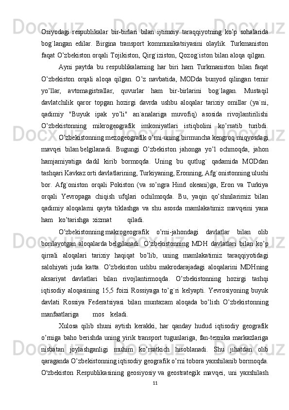 Osiyodagi   respublikalar   bir-birlari   bilan   ijtimoiy   taraqqiyotning   ko’p   sohalarida
bog`langan   edilar.   Birgina   transport   kommunikatsiyasini   olaylik.   Turkmaniston
faqat O’zbekiston orqali Tojikiston, Qirg`iziston, Qozog`iston bilan aloqa qilgan.  
Ayni   paytda   bu   respublikalarning   har   biri   ham   Turkmaniston   bilan   faqat
O’zbekiston   orqali   aloqa   qilgan.   O’z   navbatida,   MODda   bunyod   qilingan   temir
yo’llar,   avtomagistrallar,   quvurlar   ham   bir-birlarini   bog`lagan.   Mustaqil
davlatchilik   qaror   topgan   hozirgi   davrda   ushbu   aloqalar   tarixiy   omillar   (ya`ni,
qadimiy   "Buyuk   ipak   yo’li"   an`analariga   muvofiq)   asosida   rivojlantirilishi
O’zbekistonning   mikrogeografik   imkoniyatlari   istiqbolini   ko’rsatib   turibdi.
O’zbekistonning   mezogeografik o’rni-uning birmuncha kengroq miqyosdagi
mavqei   bilan   belgilanadi.   Bugungi   O’zbekiston   jahonga   yo’l   ochmoqda,   jahon
hamjamiyatiga   dadil   kirib   bormoqda.   Uning   bu   qutlug`   qadamida   MODdan
tashqari Kavkaz orti davlatlarining, Turkiyaning, Eronning, Afg`onistonning ulushi
bor.   Afg`oniston   orqali   Pokiston   (va   so’ngra   Hind   okeani)ga,   Eron   va   Turkiya
orqali   Yevropaga   chiqish   ufqlari   ochilmoqda.   Bu,   yaqin   qo’shnilarimiz   bilan
qadimiy   aloqalarni   qayta   tiklashga   va   shu   asosda   mamlakatimiz   mavqeini   yana
ham ko’tarishga xizmat qiladi.
O’zbekistonning   makrogeografik   o’rni-jahondagi   davlatlar   bilan   olib
borilayotgan   aloqalarda   belgilanadi.   O’zbekistonning   MDH   davlatlari   bilan   ko’p
qirrali   aloqalari   tarixiy   haqiqat   bo’lib,   uning   mamlakatimiz   taraqqiyotidagi
salohiyati   juda   katta.   O’zbekiston   ushbu   makrodarajadagi   aloqalarini   MDHning
aksariyat   davlatlari   bilan   rivojlantirmoqda.   O’zbekistonning   hozirgi   tashqi
iqtisodiy   aloqasining   15,5   foizi   Rossiyaga   to’g`ri   kelyapti.   Yevrosiyoning   buyuk
davlati   Rossiya   Federatsiyasi   bilan   muntazam   aloqada   bo’lish   O’zbekistonning
manfaatlariga mos keladi.
Xulosa   qilib   shuni   aytish   kerakki,   har   qanday   hudud   iqtisodiy   geografik
o’rniga   baho  berishda   uning  yirik  transport   tugunlariga,   fan-texnika   markazlariga
nisbatan   joylashganligi   muhim   ko’rsatkich   hisoblanadi.   Shu   jihatdan   olib
qaraganda O’zbekistonning iqtisodiy geografik o’rni tobora yaxshilanib bormoqda.
O'zbekiston   Respublikasining   geosiyosiy   va   geostrategik   mavqei ,   uni   yaxshilash
11 