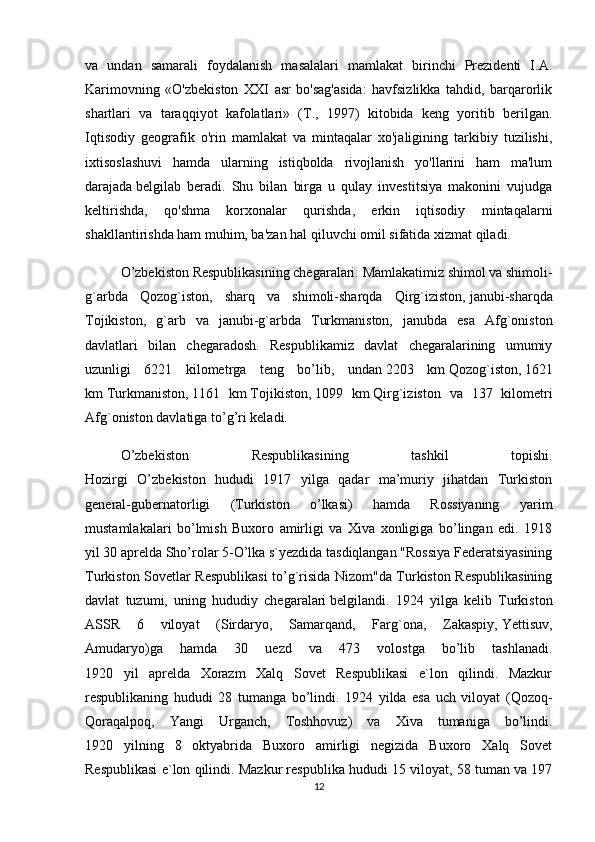 va   undan   samarali   foydalanish   masalalari   mamlakat   birinchi   Prezidenti   I.A.
Karimovning   «O'zbekiston   XXI   asr   bo'sag'asida:   havfsizlikka   tahdid,   barqarorlik
shartlari   va   taraqqiyot   kafolatlari»   (T.,   1997)   kitobida   keng   yoritib   berilgan.
Iqtisodiy   geografik   o'rin   mamlakat   va   mintaqalar   xo'jaligining   tarkibiy   tuzilishi,
ixtisoslashuvi   hamda   ularning   istiqbolda   rivojlanish   yo'llarini   ham   ma'lum
darajada   belgilab   beradi.   Shu   bilan   birga   u   qulay   investitsiya   makonini   vujudga
keltirishda,   qo'shma   korxonalar   qurishda,   erkin   iqtisodiy   mintaqalarni
shakllantirishda ham muhim, ba'zan hal qiluvchi omil sifatida xizmat qiladi.
O’zbekiston Respublikasining chegaralari.   Mamlakatimiz shimol va shimoli-
g`arbda   Qozog`iston,   sharq   va   shimoli-sharqda   Qirg`iziston,   janubi-sharqda
Tojikiston,   g`arb   va   janubi-g`arbda   Turkmaniston,   janubda   esa   Afg`oniston
davlatlari   bilan   chegaradosh.   Respublikamiz   davlat   chegaralarining   umumiy
uzunligi   6221   kilometrga   teng   bo’lib,   undan   2203   km   Qozog`iston,   1621
km   Turkmaniston,   1161   km   Tojikiston,   1099   km   Qirg`iziston   va   137   kilometri
Afg`oniston davlatiga to’g’ri keladi.  
O’zbekiston   Respublikasining   tashkil   topishi.
Hozirgi   O’zbekiston   hududi   1917   yilga   qadar   ma’muriy   jihatdan   Turkiston
general-gubernatorligi   (Turkiston   o’lkasi)   hamda   Rossiyaning   yarim
mustamlakalari   bo’lmish   Buxoro   amirligi   va   Xiva   xonligiga   bo’lingan   edi.   1918
yil 30 aprelda Sho’rolar 5-O’lka s`yezdida tasdiqlangan "Rossiya Federatsiyasining
Turkiston Sovetlar Respublikasi to’g`risida Nizom"da Turkiston Respublikasining
davlat   tuzumi,   uning   hududiy   chegaralari   belgilandi.   1924   yilga   kelib   Turkiston
ASSR   6   viloyat   (Sirdaryo,   Samarqand,   Farg`ona,   Zakaspiy,   Yettisuv ,
Amudaryo)ga   hamda   30   uezd   va   473   volostga   bo’lib   tashlanadi.
1920   yil   aprelda   Xorazm   Xalq   Sovet   Respublikasi   e`lon   qilindi.   Mazkur
respublikaning   hududi   28   tumanga   bo’lindi.   1924   yilda   esa   uch   viloyat   (Qozoq-
Qoraqalpoq,   Yangi   Urganch,   Toshhovuz)   va   Xiva   tumaniga   bo’lindi.
1920   yilning   8   oktyabrida   Buxoro   amirligi   negizida   Buxoro   Xalq   Sovet
Respublikasi e`lon qilindi. Mazkur respublika hududi 15 viloyat, 58 tuman va 197
12 