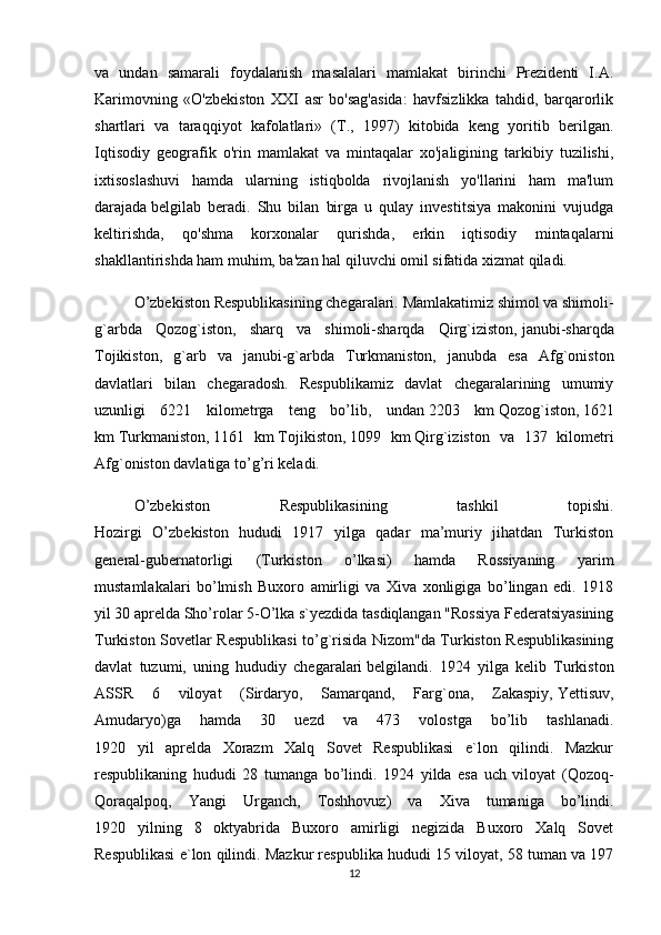 va   undan   samarali   foydalanish   masalalari   mamlakat   birinchi   Prezidenti   I.A.
Karimovning   «O'zbekiston   XXI   asr   bo'sag'asida:   havfsizlikka   tahdid,   barqarorlik
shartlari   va   taraqqiyot   kafolatlari»   (T.,   1997)   kitobida   keng   yoritib   berilgan.
Iqtisodiy   geografik   o'rin   mamlakat   va   mintaqalar   xo'jaligining   tarkibiy   tuzilishi,
ixtisoslashuvi   hamda   ularning   istiqbolda   rivojlanish   yo'llarini   ham   ma'lum
darajada   belgilab   beradi.   Shu   bilan   birga   u   qulay   investitsiya   makonini   vujudga
keltirishda,   qo'shma   korxonalar   qurishda,   erkin   iqtisodiy   mintaqalarni
shakllantirishda ham muhim, ba'zan hal qiluvchi omil sifatida xizmat qiladi.
O’zbekiston Respublikasining chegaralari.   Mamlakatimiz shimol va shimoli-
g`arbda   Qozog`iston,   sharq   va   shimoli-sharqda   Qirg`iziston,   janubi-sharqda
Tojikiston,   g`arb   va   janubi-g`arbda   Turkmaniston,   janubda   esa   Afg`oniston
davlatlari   bilan   chegaradosh.   Respublikamiz   davlat   chegaralarining   umumiy
uzunligi   6221   kilometrga   teng   bo’lib,   undan   2203   km   Qozog`iston,   1621
km   Turkmaniston,   1161   km   Tojikiston,   1099   km   Qirg`iziston   va   137   kilometri
Afg`oniston davlatiga to’g’ri keladi.  
O’zbekiston   Respublikasining   tashkil   topishi.
Hozirgi   O’zbekiston   hududi   1917   yilga   qadar   ma’muriy   jihatdan   Turkiston
general-gubernatorligi   (Turkiston   o’lkasi)   hamda   Rossiyaning   yarim
mustamlakalari   bo’lmish   Buxoro   amirligi   va   Xiva   xonligiga   bo’lingan   edi.   1918
yil 30 aprelda Sho’rolar 5-O’lka s`yezdida tasdiqlangan "Rossiya Federatsiyasining
Turkiston Sovetlar Respublikasi to’g`risida Nizom"da Turkiston Respublikasining
davlat   tuzumi,   uning   hududiy   chegaralari   belgilandi.   1924   yilga   kelib   Turkiston
ASSR   6   viloyat   (Sirdaryo,   Samarqand,   Farg`ona,   Zakaspiy,   Yettisuv ,
Amudaryo)ga   hamda   30   uezd   va   473   volostga   bo’lib   tashlanadi.
1920   yil   aprelda   Xorazm   Xalq   Sovet   Respublikasi   e`lon   qilindi.   Mazkur
respublikaning   hududi   28   tumanga   bo’lindi.   1924   yilda   esa   uch   viloyat   (Qozoq-
Qoraqalpoq,   Yangi   Urganch,   Toshhovuz)   va   Xiva   tumaniga   bo’lindi.
1920   yilning   8   oktyabrida   Buxoro   amirligi   negizida   Buxoro   Xalq   Sovet
Respublikasi e`lon qilindi. Mazkur respublika hududi 15 viloyat, 58 tuman va 197
12