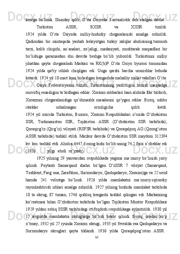 kentga   bo’lindi.   Shunday   qilib,   O’rta   Osiyoda   3   sotsialistik   deb   atalgan   davlat:  
Turkiston   ASSR,   BXSR   va   XXSR   tuzildi.
1924   yilda   O’rta   Osiyoda   milliy-hududiy   chegaralanish   amalga   oshirildi.
Qadimdan   bir   mintaqada   yashab   kelayotgan   turkiy   xalqlar   aholisining   turmush
tarzi,   kelib   chiqishi,   an`analari,   xo’jaligi,   madaniyati,   mushtarak   maqsadlari   bir
bo’lishiga   qaramasdan   shu   davrda   beshga   bo’lib   yuborildi.   Turkistonni   milliy
jihatdan   qayta   chegaralash   Markaz   va   RK(b)P   O’rta   Osiyo   byurosi   tomonidan
1924   yilda   qat'iy   ishlab   chiqilgan   edi.   Unga   qarshi   barcha   urunishlar   behuda
ketardi. 1924 yil 10 mart kuni birlashgan kengashda mahalliy millat vakillari O’rta 
Osiyo   Federatsiyasini   tuzish,   Turkistonning   yaxlitligini   buzish   maqsadga
muvofiq emasligini ta`kidlagan edilar. Xorazm rahbarlari ham alohida fikr bildirib,
Xorazmni   chegaralanishga   qo’shmaslik   masalasini   qo’ygan   edilar.   Biroq,   ushbu
istaklar   ushalmagan   orzuligicha   qolib   ketdi.
1924   yil   oxirida   Turkiston,   Buxoro,   Xorazm   Respublikalari   o’rnida   O’zbekiston
SSR,   Turkmaniston   SSR,   Tojikiston   ASSR   (O’zbekiston   SSR   tarkibida),
Qoraqirg’iz (Qirg’iz) viloyati (RSFSR tarkibida) va Qoraqalpoq AO (Qozog’iston
ASSR tarkibida) tashkil  etildi. Mazkur  davrda O’zbekiston SSR maydoni 312394
kv. km. tashkil etdi. Aholisi 4447,6 ming kishi bo’lib uning 74,2 foizi o’zbeklar edi
(1926   yilgi aholi ro’yxati).  
1925   yilning   29   yanvaridan   respublikada   yagona   ma`muriy   bo’linish   joriy
qilindi.   Poytaxti   Samarqand   shahri   bo’lgan   O’zSSR   7   viloyat   (Samarqand,
Toshkent, Farg`ona,   Zarafshon , Surxondaryo,   Qashqadaryo, Xorazm)ga va 22 uezd
hamda   241   volostga   bo’lindi.   1926   yilda   mamlakatni   ma`muriy-iqtisodiy
rayonlashtirish   ishlari   amalga   oshirildi.   1927   yilning   boshida   mamlakat   tarkibida
10   ta   okrug,   87   tuman,   1746   qishloq   kengashi   tashkil   qilingan   edi.   Markazning
ko’rsatmasi   bilan   O’zbekiston   tarkibida   bo’lgan   Tojikiston   Muxtor   Respublikasi
1929 yildan sobiq SSSR tarkibidagi ittifoqdosh respublikaga aylantirildi. 1930 yil
17   avgustda   mamlakatni   okruglarga   bo’lish   bekor   qilindi.   Biroq,   oradan   ko’p
o’tmay, 1932 yil 27 iyunda Xorazm okrugi, 1935 yil fevralda esa Qashqadaryo va
Surxondaryo   okruglari   qayta   tiklandi.   1936   yilda   Qoraqalpog’iston   ASSR  
13 