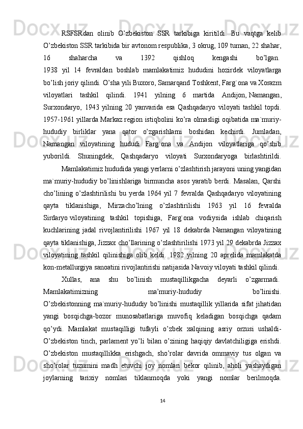 RSFSRdan   olinib   O’zbekiston   SSR   tarkibiga   kiritildi.   Bu   vaqtga   kelib
O’zbekiston SSR tarkibida bir avtonom respublika, 3 okrug, 109 tuman, 22 shahar,
16   shaharcha   va   1392   qishloq   kengashi   bo’lgan.  
1938   yil   14   fevraldan   boshlab   mamlakatimiz   hududini   hozirdek   viloyatlarga
bo’lish joriy qilindi. O’sha   yili Buxoro, Samarqand Toshkent, Farg`ona va Xorazm
viloyatlari   tashkil   qilindi.   1941   yilning   6   martida   Andijon,   Namangan ,
Surxondaryo,   1943   yilning   20   yanvarida   esa   Qashqadaryo   viloyati   tashkil   topdi.
1957-1961 yillarda Markaz region istiqbolini ko’ra olmasligi oqibatida ma`muriy-
hududiy   birliklar   yana   qator   o’zgarishlarni   boshidan   kechirdi.   Jumladan,
Namangan   viloyatining   hududi   Farg`ona   va   Andijon   viloyatlariga   qo’shib
yuborildi.   Shuningdek,   Qashqadaryo   viloyati   Surxondaryoga   birlashtirildi.
Mamlakatimiz hududida yangi yerlarni o’zlashtirish jarayoni uning yangidan
ma`muriy-hududiy   bo’linishlariga   birmuncha   asos   yaratib   berdi.   Masalan,   Qarshi
cho’lining   o’zlashtirilishi   bu   yerda   1964   yil   7   fevralda   Qashqadaryo   viloyatining
qayta   tiklanishiga,   Mirzacho’lning   o’zlashtirilishi   1963   yil   16   fevralda
Sirdaryo   viloyatining   tashkil   topishiga ,   Farg`ona   vodiysida   ishlab   chiqarish
kuchlarining   jadal   rivojlantirilishi   1967   yil   18   dekabrda   Namangan   viloyatining
qayta tiklanishiga, Jizzax cho’llarining o’zlashtirilishi 1973 yil 29 dekabrda Jizzax
viloyatining   tashkil   qilinishiga   olib   keldi.   1982   yilning   20   aprelida   mamlakatda
kon-metallurgiya sanoatini rivojlantirishi natijasida Navoiy viloyati tashkil qilindi. 
Xullas,   ana   shu   bo’linish   mustaqillikgacha   deyarli   o’zgarmadi.  
Mamlakatimizning   ma’muriy-hududiy   bo’linishi.
O’zbekistonning   ma`muriy-hududiy   bo’linishi   mustaqillik   yillarida   sifat   jihatidan
yangi   bosqichga-bozor   munosabatlariga   muvofiq   keladigan   bosqichga   qadam
qo’ydi.   Mamlakat   mustaqilligi   tufayli   o’zbek   xalqining   asriy   orzusi   ushaldi-
O’zbekiston   tinch,   parlament   yo’li   bilan   o’zining   haqiqiy   davlatchiligiga   erishdi.
O’zbekiston   mustaqillikka   erishgach,   sho’rolar   davrida   ommaviy   tus   olgan   va
sho’rolar   tuzumini   madh   etuvchi   joy   nomlari   bekor   qilinib,   aholi   yashaydigan
joylarning   tarixiy   nomlari   tiklanmoqda   yoki   yangi   nomlar   berilmoqda.
 
14 