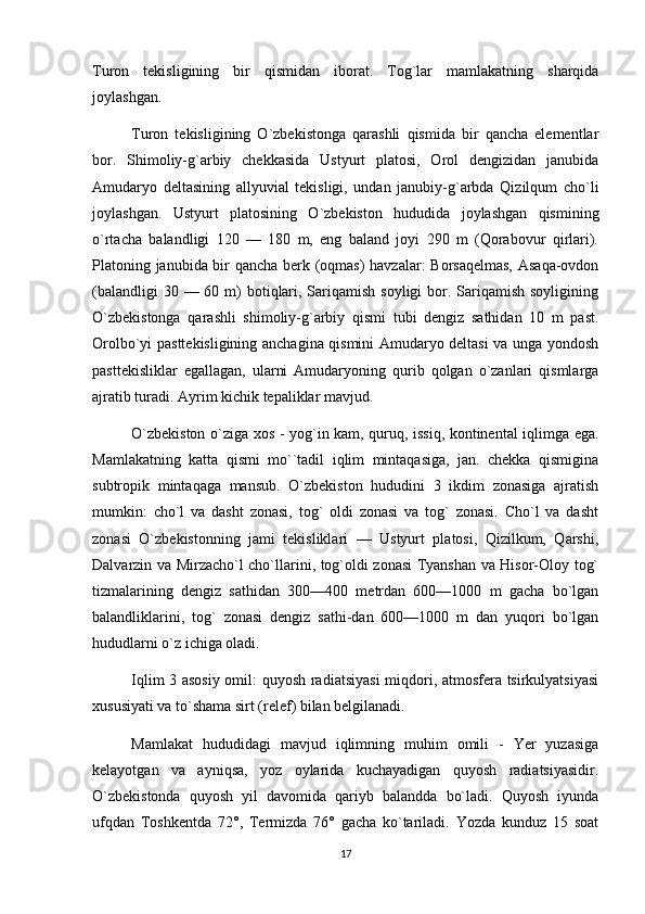 Turon   tekisligining   bir   qismidan   iborat.   Tog`lar   mamlakatning   sharqida
joylashgan.
Turon   tekisligining   O`zbekistonga   qarashli   qismida   bir   qancha   elementlar
bor.   Shimoliy-g`arbiy   chekkasida   Ustyurt   platosi,   Orol   dengizidan   janubida
Amudaryo   deltasining   allyuvial   tekisligi,   undan   janubiy-g`arbda   Qizilqum   cho`li
joylashgan.   Ustyurt   platosining   O`zbekiston   hududida   joylashgan   qismining
o`rtacha   balandligi   120   —   180   m,   eng   baland   joyi   290   m   (Qorabovur   qirlari).
Platoning janubida bir qancha berk (oqmas)  havzalar: Borsaqelmas, Asaqa-ovdon
(balandligi  30 — 60 m)  botiqlari, Sariqamish soyligi  bor. Sariqamish soyligining
O`zbekistonga   qarashli   shimoliy-g`arbiy   qismi   tubi   dengiz   sathidan   10   m   past.
Orolbo`yi pasttekisligining anchagina qismini Amudaryo deltasi va unga yondosh
pasttekisliklar   egallagan,   ularni   Amudaryoning   qurib   qolgan   o`zanlari   qismlarga
ajratib turadi. Ayrim kichik tepaliklar mavjud.
O`zbekiston o`ziga xos - yog`in kam, quruq, issiq, kontinental iqlimga ega.
Mamlakatning   katta   qismi   mo``tadil   iqlim   mintaqasiga,   jan.   chekka   qismigina
subtropik   mintaqaga   mansub.   O`zbekiston   hududini   3   ikdim   zonasiga   ajratish
mumkin:   cho`l   va   dasht   zonasi,   tog`   oldi   zonasi   va   tog`   zonasi.   Cho`l   va   dasht
zonasi   O`zbekistonning   jami   tekisliklari   —   Ustyurt   platosi,   Qizilkum,   Qarshi,
Dalvarzin va Mirzacho`l cho`llarini, tog`oldi zonasi Tyanshan va Hisor-Oloy tog`
tizmalarining   dengiz   sathidan   300—400   metrdan   600—1000   m   gacha   bo`lgan
balandliklarini,   tog`   zonasi   dengiz   sathi-dan   600—1000   m   dan   yuqori   bo`lgan
hududlarni o`z ichiga oladi.
Iqlim 3 asosiy omil: quyosh radiatsiyasi  miqdori, atmosfera tsirkulyatsiyasi
xususiyati va to`shama sirt (relef) bilan belgilanadi.
Mamlakat   hududidagi   mavjud   iqlimning   muhim   omili   -   Yer   yuzasiga
kelayotgan   va   ayniqsa,   yoz   oylarida   kuchayadigan   quyosh   radiatsiyasidir.
O`zbekistonda   quyosh   yil   davomida   qariyb   balandda   bo`ladi.   Quyosh   iyunda
ufqdan   Toshkentda   72°,   Termizda   76°   gacha   ko`tariladi.   Yozda   kunduz   15   soat
17 