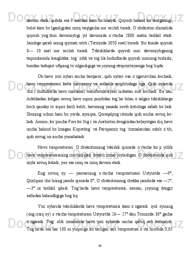 davom etadi, qishda esa 9 soatdan kam bo`lmaydi. Quyosh baland ko`tarilganligi,
bulut kam bo`lganligidan uzoq vaqtgacha nur sochib turadi. O`zbekiston shimolida
quyosh   yog`dusi   davomiyligi   yil   davomida   o`rtacha   2800   soatni   tashkil   etadi.
Janubga qarab uning qiymati ortib (Termizda 3050 soat) boradi. Bir kunda quyosh
8—   10   soat   nur   sochib   turadi.   Tekisliklarda   quyosh   nuri   davomiyligining
taqsimlanishi kenglikka, tog` oddi va tog`lik hududlarda quyosh nurining tushishi,
bundan tashqari ufqning to`silganligiga va joyning ekspozitsiyasiga bog`liqdir.
Ob-havo   yoz   oylari   ancha   barqaror,   qish   oylari   esa   o`zgaruvchan   kechadi,
havo   temperaturasi   katta   mavsumiy   va   sutkalik   amplitudaga   ega.   Qish   oylarida
cho`l   hududlarda   havo   massalari   transformatsiyasi   nisbatan   sust   kechadi.   Ba`zan,
Arktikadan kelgan sovuq havo oqimi janubdan tog`lar bilan o`ralgan tekisliklarga
hech qanday to`siqsiz kirib kelib, havoning yanada sovib ketishiga sabab bo`ladi.
Shuning uchun ham  bu yerda, ayniqsa, Qoraqalpog`istonda qish  ancha sovuq  ke -
ladi. Ammo, ko`pincha Fors ko`ltig`i va Arabiston dengizidan kelayotgan iliq havo
uncha   baland   bo`lmagan   Kopetdog`   va   Paropamiz   tog`   tizmalaridan   oshib   o`tib,
qish sovug`ini ancha yumshatadi.
H avo   temperaturasi.   O`zbekistonning   tekislik   qismida   o`rtacha   ko`p   yillik
havo temperaturasining izochiziqlari deyarli zonal joylashgan. O`zbekistonda qish
xiyla sovuq keladi, yoz esa issiq va uzoq davom etadi.
Eng   sovuq   oy   —   yanvarning   o`rtacha   temperaturasi   Ustyurtda   —9°,
Qizilqum cho`lining janubi qismida 0°, O`zbekistonning chekka janubida esa —2°,
—3°   ni   tashkil   qiladi.   Tog`larda   havo   temperaturasi,   asosan,   joyning   dengiz
sathidan balandligiga bog`liq.
Yoz   oylarida   tekisliklarda   havo   temperatura si   kam   o`zgaradi:   iyul   oyining
(eng issiq oy) o`rtacha temperaturasi Ustyurtda 26— 27° dan Termizda 30° gacha
o`zgaradi.   Tog`   oldi   zonalarida   havo   yoz   oylarida   uncha   qattiq   isib   ketmaydi.
Tog`larda esa har 100 m yuqoriga ko`tarilgan sari temperatura o`rta hisobda 0,65
18 