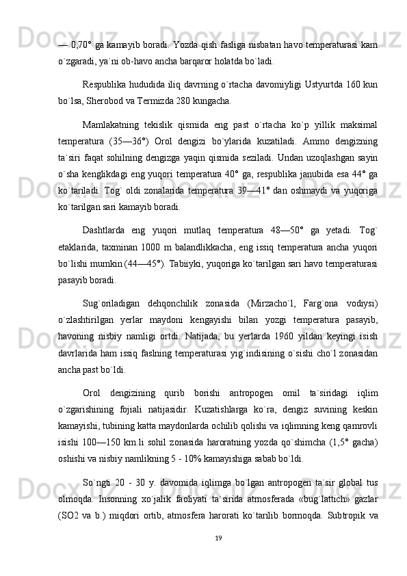 — 0,70° ga kamayib boradi. Yozda qish fasliga nisbatan havo temperaturasi kam
o`zgaradi, ya`ni ob-havo ancha barqaror holatda bo`ladi.
Respublika hududida iliq davrning o`rtacha davomiyligi Ustyurtda 160 kun
bo`lsa, Sherobod va Termizda 280 kungacha.
Mamlakatning   tekislik   qismida   eng   past   o`rtacha   ko`p   yillik   maksimal
temperatura   (35—36°)   Orol   dengizi   bo`ylarida   kuzatiladi.   Ammo   dengizning
ta`siri   faqat   sohilning   dengizga   yaqin   qismida   seziladi.   Undan   uzoqlashgan   sayin
o`sha  kenglikdagi  eng yuqori  temperatura 40° ga,  res publika janubida esa  44° ga
ko`tariladi.   Tog`   oldi   zonalarida   temperatura   39—41°   dan   oshmaydi   va   yuqoriga
ko`tarilgan sari kamayib boradi.
Dashtlarda   eng   yuqori   mutlaq   temperatura   48—50°   ga   yetadi.   Tog`
etaklarida,   taxminan   1000   m   balandlikkacha,   eng   issiq   temperatura   ancha   yuqori
bo`lishi mumkin (44—45°). Tabiiyki, yuqoriga ko`tarilgan sari havo temperaturasi
pasayib boradi.
Sug`oriladigan   dehqonchilik   zonasida   (Mirzacho`l,   Farg`ona   vodiysi)
o`zlashtirilgan   yerlar   maydoni   kengayishi   bilan   yozgi   temperatura   pasayib,
havoning   nisbiy   namligi   ortdi.   Natijada,   bu   yerlarda   1960   yildan   keyingi   isish
davrlarida ham  issiq  faslning temperaturasi  yig`indisining o`sishi  cho`l  zonasidan
ancha past bo`ldi.
Orol   dengizining   qurib   borishi   an tropogen   omil   ta`siridagi   iqlim
o`zgarishining   fojiali   natijasidir.   Kuzatishlarga   ko`ra,   dengiz   suvining   keskin
kamayishi, tubining katta maydonlarda ochilib qolishi va iqlimning keng qamrovli
isishi   100—150   km.li   sohil   zonasida   haroratning   yozda   qo`shimcha   (1,5°   gacha)
oshishi va nisbiy namlikning 5 - 10% kamayishiga sabab bo`ldi.
So`ngti   20   -   30   y.   davomida   iqlimga   bo`lgan   antropogen   ta`sir   global   tus
olmoqda.   Insonning   xo`jalik   faoliyati   ta`sirida   atmosferada   «bug`lattich»   gazlar
(SO2   va   b.)   miqdori   ortib,   atmos fera   harorati   ko`tarilib   bormoqda.   Sub tropik   va
19 