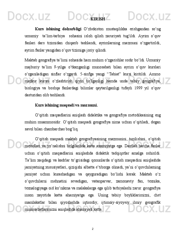 KIRISH
Kurs   ishining   dolzarbligi   O‘zbekiston   mustaqilikka   erishgandan   so‘ng
umumiy     ta’lim-tarbiya     sohasini   isloh   qilish   zaruriyati   tug‘ildi.   Ayrim   o‘quv
fanlari   dars   tizimidan   chiqarib   tashlandi,   ayrimlarning   mazmuni   o‘zgartirildi,
ayrim fanlar yangidan o‘quv tizimiga joriy qilindi.
Maktab geografiya ta’limi sohasida ham muhim o‘zgarishlar sodir bo‘ldi. Umumiy
majburiy   ta’lim   9-yilga   o‘tkazganligi   munosabati   bilan   ayrim   o‘quv   kurslari
o‘rganiladigan   sinflar   o‘zgardi.   5-sinfga   yangi   “Tabiat”   kursi   kiritildi.   Ammo
mazkur   kursni   o‘zlashtirish   qiyin   bo‘lganligi   hamda   unda   tabiiy   geografiya,
biologiya   va   boshqa   fanlardagi   bilimlar   qaytarilganligi   tufayli   1999   yil   o‘quv
dasturidan olib tashlandi.
Kurs ishining maqsadi va mazmuni.
O‘qitish   maqsadlarini   aniqlash   didaktika   va   geografiya   metodikasining   e ng
muhim   muammosidir.   O‘qitish   maqsadi   geografiya   nima   uchun   o‘qitiladi,   degan
savol bilan chambarchas bog‘liq.
O‘qitish   maqsadi   maktab   geografiyasining   mazmunini,   tuzilishini,   o‘qitish
metodlari   va   yo‘nalishni   belgilashda   katta   axamiyatga   ega.   Dastlab   barcha   fanlar
uchun   o‘qitish   maqsadlarini   aniqlashda   didaktik   tadqiqotlar   amalga   oshirildi.
Ta’lim   xaqidagi   va   kadrlar   to‘grisidagi   qonunlarda   o‘qitish   maqsadini   aniqlashda
jamiyatning xususiyatlari, qiziqishi albatta e’tiborga olinadi, ya’ni o‘quvchilarning
jamiyat   uchun   kurashadigan   va   qayguradigan   bo‘lishi   kerak.   Maktab   o‘z
o‘quvchilarni   mehnatini   sevadigan,   vatanparvar,   zamonaviy   fan,   texnika,
texnalogiyaga oid ko‘nikma va malakalarga ega qilib tarbiyalashi zarur. geografiya
inson   xayotida   katta   ahamiyatga   ega.   Uning   tabiiy   boyliklarimizni,   chet
mamlakatlar   bilan   qiyoslashda   iqtisodiy,   ijtimoiy-siyoyeiy   ilmiy   geografik
munosabatlarimizni aniqlashda ahamiyati katta.
2 