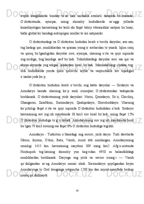 tropik   kengliklarda   bunday   ta`sir   hali   unchalik   sezilarli   darajada   bo`lmasada,
O`zbekistonda,   ayniqsa,   uning   shimoliy   hududlarida   so`nggi   yillarda
kuzatilayotgan   haroratning   ko`tarili-shi   faqat   tabiiy   tebranishlar   natijasi   bo`lmay,
balki global ko`lamdagi an tropogen omillar ta`siri natijasidir.
O`zbekistondagi   va   O`zbekiston   hududini   kesib   o`tuvchi   daryolar,   aso-san,
tog`lardagi  qor, muzliklardan va qisman  yomg`ir  suvlaridan to`yinadi. Iqlim  issiq
va   quruq   bo`lganligidan   daryolar   suvi,   ayniqsa,   ularning   o`rta   va   quyi   oqimida
sug`orishga,   bug`lanishga   sarf   bo`ladi.   Tekisliklardagi   daryolar   suvi   esa   qor   va
ahyon-ahyonda   yog`adigan   jalalardan   hosil   bo`ladi.   Mamlakatning   chekka   tog`
oldi   hududlarida   yozda   qurib   qoluvchi   soylar   va   vaqtinchalik   suv   oqadigan
o`zanlar juda ko`p.
O`zbekiston   hududini   kesib   o`tuvchi   eng   katta   daryolar   —   Sirdaryo   va
Amudaryo   hamda   ularning   ko`p   sonli   irmoqlari   O`zbekistondan   tashqarida
boshlanadi.   O`zbekistonning   yirik   daryolari:   Norin,   Qoradaryo,   So`x,   Chirchiq,
Ohangaron,   Zarafshon,   Surxondaryo,   Qashqadaryo,   Sheroboddaryo.   Ularning
ko`pchiligi   faqat   o`rta   va   quyi   oqimida   O`zbekiston   hududidan   o`tadi.   Sirdaryo
havzasining   suv   yig`ish   maydonida   38   km3   suv   hosil   bo`ladi,   uning   faqat   12%
O`zbekiston   hududiga   to`g`ri   keladi.   Amudaryoning   suv   yig`ish   maydonida   hosil
bo`lgan 79 km3 suvning esa faqat 8% O`zbekiston hududiga tegishli.
Amudaryo   -   Turkiston   o`lkasidagi   eng   sersuv,   yirik   daryo.   Turli   davrlarda
Oksus,   Jayxun,   O`kuz,   Balx,   Vaxsh,   Amul   deb   nomlangan.   Amudaryoning
uzunligi   1415   km.   havzasining   maydoni   309   ming   km2.   Afg`o-nistonda
Hinduqush   tog`larining   shimoliy   yon   bag`ridan   4950   m   balandlikdagi
muzliklardan   boshlanadi.   Daryoga   eng   yi rik   va   sersuv   irmog`i   —   Vaxsh
qo`shilgandan   so`ng   Amudaryo   nomiii   oladi.   Surxondaryo   quyilgandan   keyin
Amudaryoga   to   Orol   dengiziga   yetguncha   1200   km   dan   znyod   masofada   boshqa
irmoq qo`shilmaydi.
20 