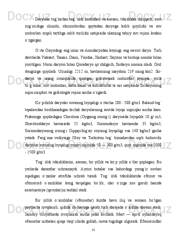 Daryolar tog`lardan tog` oldi hududlari va asosan, tekislikka chiqqach, suvi
sug`orishga   olinishi,   ekinzorlardan   qaytadan   daryoga   kelib   quyilishi   va   suv
omborlari orqali tartibga solib turilishi natijasida ularning tabiiy suv rejimi keskin
o`zgargan.
O`rta Osiyodagi eng uzun va Amudaryodan keyingi eng sersuv daryo. Turli
davrlarda Yaksart, Tanais, Danu, Yaosha, Xashart, Sayxun va boshqa nomlar bilan
yuritilgan. Norin daryosi bilan Qoradaryo qo`shilgach, Sirdaryo nomini oladi. Orol
dengiziga   quyiladi.   Uzunligi   2212   m,   havzasining   maydoni   219   ming   km2.   Sir -
daryo   va   uning   irmoqlarida   qurilgan   gidrotexnik   inshootlar   ayniqsa,   yi rik
to`g`onlar, suv omborlari, katta kanal va kollektorlar ta`siri natijasida Sirdaryoning
oqim miqdori va gidrologik rejimi ancha o`zgardi.
Ko`pchilik daryo lar suvining loyqaligi o`rtacha 200 - 500 g/m3. Baland tog`
tepalaridan  boshlanadigan   ki chik  daryolarning  suvida   loyqa   oqiziqlar   ancha   kam.
Piskomga   quyiladigan   Chirolma   (Oygaing   irmog`i)   daryosida   loyqalik   10   g/   m3,
Sheroboddaryo   havzasida   25   kg/m3,   Surxondaryo   havzasida   35   kg/m3,
Surxondaryoning   irmog`i   Oqqapchig`ay   soyning   loyqaligi   esa   140   kg/m3   gacha
yetadi.   Farg`ona   vodiysiga   Oloy   va   Turkiston   tog`   tizmalaridan   oqib   tushuvchi
daryolar suvining loyqaligi yuqori oqimida 50 — 300 g/m3, quyi oqimida esa 1000
- 1500 g/m3.
Tog` oldi tekisliklarini, asosan, bir yillik va ko`p yillik o`tlar qoplagan. Bu
yerlarda   daraxtlar   uchramaydi.   Ayrim   butalar   esa   bahordagi   yomg`ir   suvlari
oqadigan   o`zanlar   atrofida   uchrab   turadi.   Tog`   oldi   tekisliklarida   efe mer   va
efemeroid   o`simliklar   keng   tarqalgan   bo`lib,   ular   o`ziga   xos   guruh   hamda
assotsiatsiya (qavmlar)ni tashkil etadi.
Bir   yillik   o`simliklar   (efemerlar)   kuzda   havo   iliq   va   sernam   bo`lgan
paytlarda rivojlanib, qishda  ob-havoga  qarab  turli   darajada  o`sishda   davom  etadi.
Janubiy   viloyatlarda   rivojlanish   ancha   jadal   kechadi.   Mart   —   aprel   oylaridayoq
efemerlar nisbatan qisqa vaqt ichida gullab, meva tugishga ulguradi. Efemeroidlar
21