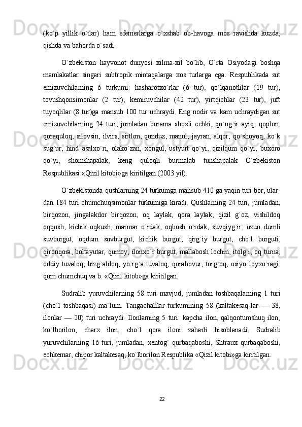 (ko`p   yillik   o`tlar)   ham   efemerlarga   o`xshab   ob-havoga   mos   ravishda   kuzda,
qishda va bahorda o`sadi.
O`zbekiston   hayvonot   dunyosi   xilma-xil   bo`lib,   O`rta   Osiyodagi   boshqa
mamlakatlar   singari   subtropik   mintaqalarga   xos   turlarga   ega.   Respublikada   sut
emizuvchilarning   6   turkumi:   hasharotxo`rlar   (6   tur),   qo`lqanotlilar   (19   tur),
tovushqonsimonlar   (2   tur),   kemiruvchilar   (42   tur),   yirtqichlar   (23   tur),   juft
tuyoqlilar   (8   tur)ga   mansub   100  tur   uchraydi.  Eng  nodir   va   kam   uchraydigan   sut
emizuvchilarning   24   turi,   jumladan   burama   shoxli   echki,   qo`ng`ir   ayiq,   qoplon,
qoraquloq,   silovsin,   ilvirs,   sirtlon,   qunduz,   manul,   jayran,   alqor,   qo`shoyoq,   ko`k
sug`ur,   hind   asalxo`ri,   olako`zan,   xongul,   ustyurt   qo`yi,   qizilqum   qo`yi,   buxoro
qo`yi,   shomshapalak,   keng   quloqli   burmalab   tunshapalak   O`zbekiston
Respublikasi «Qizil kitobi»ga kiritilgan (2003 yil).
O`zbekistonda qushlarning 24 turkumga mansub 410 ga yaqin turi bor, ular -
dan 184 turi  chumchuqsimonlar  turkumiga kiradi. Qushlarning 24 turi, jumladan,
birqozon,   jingalakdor   birqozon,   oq   laylak,   qora   laylak,   qizil   g`oz,   vishildoq
oqqush,   kichik   oqkush,   marmar   o`rdak,   oqbosh   o`rdak,   suvqiyg`ir,   uzun   dumli
suvburgut,   oqdum   suvburgut,   ki chik   burgut,   qirg`iy   burgut,   cho`l   burguti,
qironqora, boltayutar, qumoy, ilonxo`r burgut, mallabosh lochin, itolg`i, oq turna,
oddiy   tuvaloq,   bizg`aldoq,   yo`rg`a   tuvaloq,   qorabovur,   torg`oq,   osiyo   loyxo`ragi,
qum chumchuq va b. «Qizil kitob»ga kiritilgan.
Sudralib   yuruvchilarning   58   turi   mavjud,   jumladan   toshbaqalarning   1   turi
(cho`l   toshbaqasi)   ma`lum.   Tangachalilar   turkumining   58   (kaltakesaq-lar   —   38,
ilonlar   —   20)   turi   uchraydi.   Ilonlarning   5   turi:   kapcha   ilon,   qalqontumshuq   ilon,
ko`lborilon,   charx   ilon,   cho`l   qora   iloni   zaharli   hisoblanadi.   Sudralib
yuruvchilarning   16   turi,   jumladan,   xentog`   qurbaqaboshi,   Shtraux   qurbaqaboshi,
echkemar, chipor kaltakesaq, ko`lborilon Respublika «Qizil kitobi»ga kiritilgan.
22