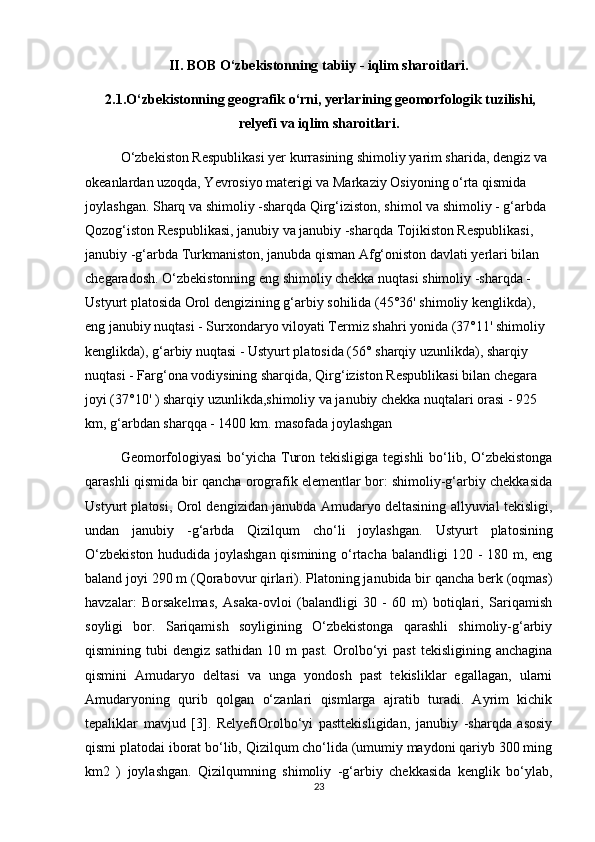 II. BOB O‘zbekistonning tabiiy - iqlim sharoitlari.
 2.1.O‘zbekistonning geografik o‘rni, yerlarining geomorfologik tuzilishi,
relyefi va iqlim sharoitlari.
O‘zbekiston Respublikasi yer kurrasining shimoliy yarim sharida, dengiz va 
okeanlardan uzoqda, Yevrosiyo materigi va Markaziy Osiyoning o‘rta qismida 
joylashgan. Sharq va shimoliy -sharqda Qirg‘iziston, shimol va shimoliy - g‘arbda 
Qozog‘iston Respublikasi, janubiy va janubiy -sharqda Tojikiston Respublikasi, 
janubiy -g‘arbda Turkmaniston, janubda qisman Afg‘oniston davlati yerlari bilan 
chegaradosh. O‘zbekistonning eng shimoliy chekka nuqtasi shimoliy -sharqda - 
Ustyurt platosida Orol dengizining g‘arbiy sohilida (45°36' shimoliy kenglikda), 
eng janubiy nuqtasi - Surxondaryo viloyati Termiz shahri yonida (37°11' shimoliy 
kenglikda), g‘arbiy nuqtasi - Ustyurt platosida (56° sharqiy uzunlikda), sharqiy 
nuqtasi - Farg‘ona vodiysining sharqida, Qirg‘iziston Respublikasi bilan chegara 
joyi (37°10' ) sharqiy uzunlikda,shimoliy va janubiy chekka nuqtalari orasi - 925 
km, g‘arbdan sharqqa - 1400 km. masofada joylashgan
Geomorfologiyasi  bo‘yicha Turon tekisligiga tegishli  bo‘lib, O‘zbekistonga
qarashli qismida bir qancha orografik elementlar bor: shimoliy-g‘arbiy chekkasida
Ustyurt platosi, Orol dengizidan janubda Amudaryo deltasining allyuvial tekisligi,
undan   janubiy   -g‘arbda   Qizilqum   cho‘li   joylashgan.   Ustyurt   platosining
O‘zbekiston hududida joylashgan qismining o‘rtacha balandligi 120 - 180 m, eng
baland joyi 290 m (Qorabovur qirlari). Platoning janubida bir qancha berk (oqmas)
havzalar:   Borsakelmas,   Asaka-ovloi   (balandligi   30   -   60   m)   botiqlari,   Sariqamish
soyligi   bor.   Sariqamish   soyligining   O‘zbekistonga   qarashli   shimoliy-g‘arbiy
qismining  tubi   dengiz   sathidan   10  m   past.   Orolbo‘yi   past   tekisligining   anchagina
qismini   Amudaryo   deltasi   va   unga   yondosh   past   tekisliklar   egallagan,   ularni
Amudaryoning   qurib   qolgan   o‘zanlari   qismlarga   ajratib   turadi.   Ayrim   kichik
tepaliklar   mavjud   [3].   RelyefiOrolbo‘yi   pasttekisligidan,   janubiy   -sharqda   asosiy
qismi platodai iborat bo‘lib, Qizilqum cho‘lida (umumiy maydoni qariyb 300 ming
km2   )   joylashgan.   Qizilqumning   shimoliy   -g‘arbiy   chekkasida   kenglik   bo‘ylab,
23 