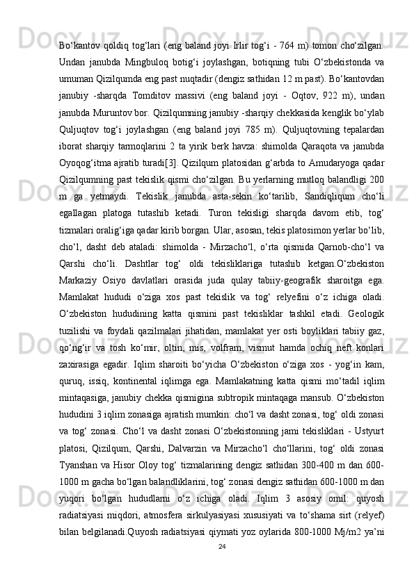 Bo‘kantov qoldiq  tog‘lari  (eng  baland joyi   Irlir   tog‘i   -  764 m)  tomon  cho‘zilgan.
Undan   janubda   Mingbuloq   botig‘i   joylashgan,   botiqning   tubi   O‘zbekistonda   va
umuman Qizilqumda eng past nuqtadir (dengiz sathidan 12 m past). Bo‘kantovdan
janubiy   -sharqda   Tomditov   massivi   (eng   baland   joyi   -   Oqtov,   922   m),   undan
janubda Muruntov bor. Qizilqumning janubiy -sharqiy chekkasida kenglik bo‘ylab
Quljuqtov   tog‘i   joylashgan   (eng   baland   joyi   785   m).   Quljuqtovning   tepalardan
iborat   sharqiy   tarmoqlarini   2   ta   yirik   berk   havza:   shimolda   Qaraqota   va   janubda
Oyoqog‘itma ajratib turadi[3]. Qizilqum platosidan g‘arbda to Amudaryoga qadar
Qizilqumning past tekislik qismi cho‘zilgan. Bu yerlarning mutloq balandligi 200
m   ga   yetmaydi.   Tekislik   janubda   asta-sekin   ko‘tarilib,   Sandiqliqum   cho‘li
egallagan   platoga   tutashib   ketadi.   Turon   tekisligi   sharqda   davom   etib,   tog‘
tizmalari oralig‘iga qadar kirib borgan. Ular, asosan, tekis platosimon yerlar bo‘lib,
cho‘l,   dasht   deb   ataladi:   shimolda   -   Mirzacho‘l,   o‘rta   qismida   Qarnob-cho‘l   va
Qarshi   cho‘li.   Dashtlar   tog‘   oldi   tekisliklariga   tutashib   ketgan.O‘zbekiston
Markaziy   Osiyo   davlatlari   orasida   juda   qulay   tabiiy-geografik   sharoitga   ega.
Mamlakat   hududi   o‘ziga   xos   past   tekislik   va   tog‘   relyefini   o‘z   ichiga   oladi.
O‘zbekiston   hududining   katta   qismini   past   tekisliklar   tashkil   etadi.   Geologik
tuzilishi   va   foydali   qazilmalari   jihatidan,   mamlakat   yer   osti   boyliklari   tabiiy   gaz,
qo‘ng‘ir   va   tosh   ko‘mir,   oltin,   mis,   volfram,   vismut   hamda   ochiq   neft   konlari
zaxirasiga   egadir.   Iqlim   sharoiti   bo‘yicha   O‘zbekiston   o‘ziga   xos   -   yog‘in   kam,
quruq,   issiq,   kontinental   iqlimga   ega.   Mamlakatning   katta   qismi   mo‘tadil   iqlim
mintaqasiga, janubiy chekka qismigina subtropik mintaqaga mansub. O‘zbekiston
hududini 3 iqlim zonasiga ajratish mumkin: cho‘l va dasht zonasi, tog‘ oldi zonasi
va   tog‘   zonasi.   Cho‘l   va   dasht   zonasi   O‘zbekistonning   jami   tekisliklari   -   Ustyurt
platosi,   Qizilqum,   Qarshi,   Dalvarzin   va   Mirzacho‘l   cho‘llarini,   tog‘   oldi   zonasi
Tyanshan   va   Hisor   Oloy   tog‘   tizmalarining   dengiz   sathidan   300-400   m   dan   600-
1000 m gacha bo‘lgan balandliklarini, tog‘ zonasi dengiz sathidan 600-1000 m dan
yuqori   bo‘lgan   hududlarni   o‘z   ichiga   oladi.   Iqlim   3   asosiy   omil:   quyosh
radiatsiyasi   miqdori,   atmosfera   sirkulyasiyasi   xususiyati   va   to‘shama   sirt   (relyef)
bilan belgilanadi.Quyosh radiatsiyasi  qiymati yoz oylarida 800-1000 Mj/m2 ya’ni
24 