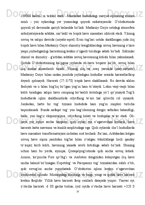 239000   kal/m2   ni   tashkil   etadi   .   Mamlakat   hududidagi   mavjud   iqlimning   muhim
omili   –   yoz   oylaridagi   yer   yuzasidagi   quyosh   radiatsiyasidir.   O‘zbekistonda
quyosh yil davomida qariyb balandda bo‘ladi. Markaziy Osiyo ustidagi atmosfera
sirkulyatsiyasida arktika, mo‘tadil va tropik havo massalari ishtirok etadi. Yilning
sovuq   va   salqin   davrida   (noyabr-aprel)   Eron   tog‘lari   ustida   shakllangan   juda   iliq
tropik havo bilan Markaziy Osiyo shimoliy kengliklaridagi sovuq havoning o‘zaro
yaqin joylashganligi haroratning keskin o‘zgarib turishiga sabab bo‘ladi. Siklonlar
shimol va shimoliy - g‘arbdan arktika sovuq havosining kelishi bilan yakunlanadi.
Qishda   O‘zbekistonning   ko‘pgina   joylarida   ob-havo   beqaror   bo‘lib,   sovuq   bilan
iliq   kunlar   almashinib   turadi.   Yilning   iliq   va   issiq   yarmida   (may-oktyabr)
Markaziy   Osiyo   bilan   undan   janubda   joylashgan   hududlar   orasida   haroratlarfarqi
deyarli   qolmaydi.   Harorati   (27-31°S)   tropik   havo   shakllanadi.   Bu   davrda   siklon
faoliyati   va   u   bilan   bog‘liq   bo‘lgan   yog‘in   ham   to‘xtaydi.   Lekin   vaqt-vaqti   bilan
kelib   turadigan   salqin   havo   issiqning   ko‘tarilib   ketishiga   yo‘l   qo‘ymaydi.Tog‘li
hududlarda   iqlim   shakllanishida   relyefning   ta’siri   hal   qiluvchi   rol   uynaydi.
Jumladan,   hatto   bir   tog‘   tizmasi   hududida   ham   yog‘in   miqdori   turlicha
taqsimlanadi.   Bunda   nafaqat   tog‘   yon   bag‘irlarining   dengiz   sathidan   balandligi,
balki,   yon   bag‘ir   ekspozitsiyasi,   relyefning   holati   va   boshqalar   ta’sir   etadi.   Ob-
havo   yoz   oylari   ancha   barqaror,   qish   oylari   esa   o‘zgaruvchan   kechadi,   havo
harorati katta mavsumi va kunlik amplitudaga ega. Qish oylarida cho‘l hududlarda
havo massalari transformatsiyasi nisbatan sust kechadi. Ba’zan, Arktikadan kelgan
sovuq   havo   oqimi   janubdan   tog‘lar   bilan   o‘ralgan   tekisliklarga   hech   qanday
to‘siqsiz   kirib   kelib,   havoning   yanada   sovib   ketishiga   sabab   bo‘ladi.   Shuning
uchun   ham   bu   yerda,   ayniqsa,   Qoraqalpog‘istonda   qish   ancha   sovuq   keladi.
Ammo,   ko‘pincha   Fors   qo‘ltig‘i   va   Arabston   dengizidan   kelayotgan   iliq   havo
uncha   baland   bo‘lmagan   Kopetdog‘   va   Paropamiz   tog‘   tizmalaridan   oshib   o‘tib,
qish   sovug‘ini   ancha   yumshatadi.   O‘zbekiston   iqlimi   keskin   o‘zgaruvchan
kontinental iqlimdir. Mintaqadagi kunduzgi va tungi, yozgi va qishki havo harorati
keskin   farqlidir.   Yillik   havo   harorati   farqi   sezilarli   darajada   yuqori.   Yanvar   oyi
o‘rtacha   harorati   -6   0S   gacha   tushsa,   iyul   oyida   o‘rtacha   havo   harorati   +320   S
25 