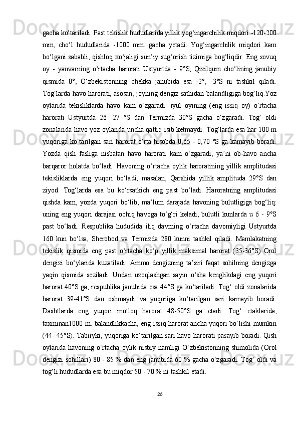 gacha ko‘tariladi. Past tekislik hududlarida yillik yog‘ingarchilik miqdori -120-200
mm,   cho‘l   hududlarida   -1000   mm.   gacha   yetadi.   Yog‘ingarchilik   miqdori   kam
bo‘lgani sababli, qishloq xo‘jaligi sun’iy sug‘orish tizimiga bog‘liqdir. Eng sovuq
oy   -   yanvarning   o‘rtacha   harorati   Ustyurtda   -   9°S,   Qizilqum   cho‘lining   janubiy
qismida   0°,   O‘zbekistonning   chekka   janubida   esa   -2°,   -3°S   ni   tashkil   qiladi.
Tog‘larda havo harorati, asosan, joyning dengiz sathidan balandligiga bog‘liq.Yoz
oylarida   tekisliklarda   havo   kam   o‘zgaradi:   iyul   oyining   (eng   issiq   oy)   o‘rtacha
harorati   Ustyurtda   26   -27   °S   dan   Termizda   30°S   gacha   o‘zgaradi.   Tog‘   oldi
zonalarida havo yoz oylarida uncha qattiq isib ketmaydi. Tog‘larda esa har 100 m
yuqoriga ko‘tarilgan sari  harorat  o‘rta  hisobda  0,65 -  0,70 °S ga kamayib boradi.
Yozda   qish   fasliga   nisbatan   havo   harorati   kam   o‘zgaradi,   ya’ni   ob-havo   ancha
barqaror   holatda   bo‘ladi.   Havoning   o‘rtacha   oylik   haroratining   yillik   amplitudasi
tekisliklarda   eng   yuqori   bo‘ladi,   masalan,   Qarshida   yillik   amplituda   29°S   dan
ziyod.   Tog‘larda   esa   bu   ko‘rsatkich   eng   past   bo‘ladi.   Haroratning   amplitudasi
qishda   kam,   yozda   yuqori   bo‘lib,   ma’lum   darajada   havoning   bulutligiga   bog‘liq:
uning  eng   yuqori   darajasi   ochiq  havoga   to‘g‘ri   keladi,   bulutli   kunlarda  u   6  -   9°S
past   bo‘ladi.   Respublika   hududida   iliq   davrning   o‘rtacha   davomiyligi   Ustyurtda
160   kun   bo‘lsa,   Sherobod   va   Termizda   280   kunni   tashkil   qiladi.   Mamlakatning
tekislik   qismida   eng   past   o‘rtacha   ko‘p   yillik   maksimal   harorat   (35-36°S)   Orol
dengizi   bo‘ylarida   kuzatiladi.   Ammo   dengizning   ta’siri   faqat   sohilning   dengizga
yaqin   qismida   seziladi.   Undan   uzoqlashgan   sayin   o‘sha   kenglikdagi   eng   yuqori
harorat 40°S ga, respublika janubida esa 44°S ga ko‘tariladi. Tog‘ oldi zonalarida
harorat   39-41°S   dan   oshmaydi   va   yuqoriga   ko‘tarilgan   sari   kamayib   boradi.
Dashtlarda   eng   yuqori   mutloq   harorat   48-50°S   ga   etadi.   Tog‘   etaklarida,
taxminan1000 m. balandlikkacha, eng issiq harorat ancha yuqori bo‘lishi mumkin
(44- 45°S). Tabiiyki, yuqoriga ko‘tarilgan sari havo harorati pasayib boradi. Qish
oylarida  havoning o‘rtacha oylik nisbiy namligi  O‘zbekistonning shimolida  (Orol
dengizi sohillari) 80 - 85 % dan eng janubida 60 % gacha o‘zgaradi. Tog‘ oldi va
tog‘li hududlarda esa bu miqdor 50 - 70 % ni tashkil etadi. 
26 