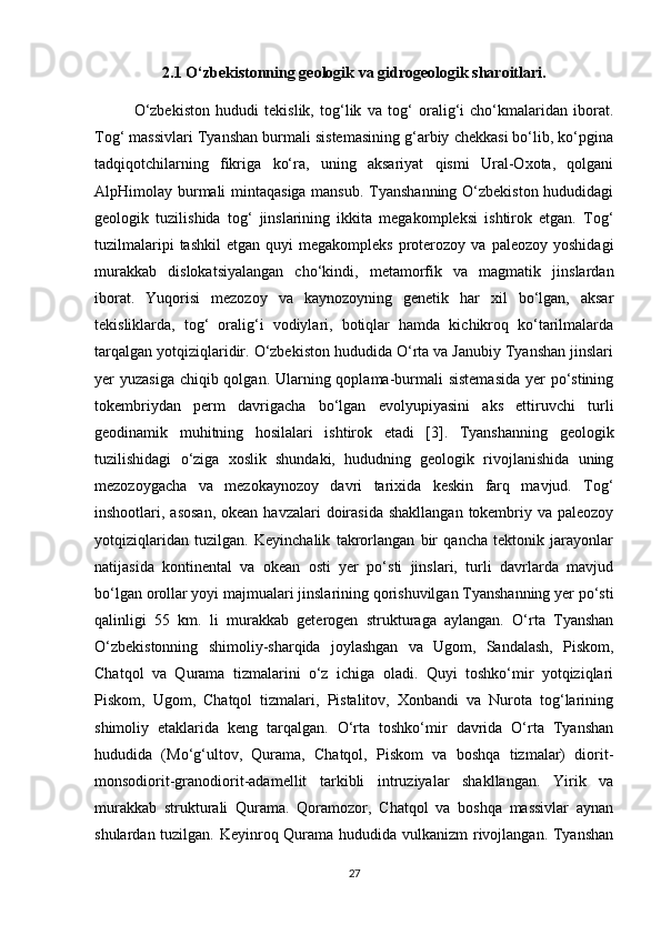 2.1 O‘zbekistonning geologik va gidrogeologik sharoitlari.
O‘zbekiston   hududi   tekislik,   tog‘lik   va   tog‘   oralig‘i   cho‘kmalaridan   iborat.
Tog‘ massivlari Tyanshan burmali sistemasining g‘arbiy chekkasi bo‘lib, ko‘pgina
tadqiqotchilarning   fikriga   ko‘ra,   uning   aksariyat   qismi   Ural-Oxota,   qolgani
AlpHimolay burmali mintaqasiga mansub. Tyanshanning O‘zbekiston hududidagi
geologik   tuzilishida   tog‘   jinslarining   ikkita   megakompleksi   ishtirok   etgan.   Tog‘
tuzilmalaripi  tashkil   etgan  quyi   megakompleks   proterozoy  va  paleozoy   yoshidagi
murakkab   dislokatsiyalangan   cho‘kindi,   metamorfik   va   magmatik   jinslardan
iborat.   Yuqorisi   mezozoy   va   kaynozoyning   genetik   har   xil   bo‘lgan,   aksar
tekisliklarda,   tog‘   oralig‘i   vodiylari,   botiqlar   hamda   kichikroq   ko‘tarilmalarda
tarqalgan yotqiziqlaridir. O‘zbekiston hududida O‘rta va Janubiy Tyanshan jinslari
yer yuzasiga chiqib qolgan. Ularning qoplama-burmali sistemasida  yer  po‘stining
tokembriydan   perm   davrigacha   bo‘lgan   evolyupiyasini   aks   ettiruvchi   turli
geodinamik   muhitning   hosilalari   ishtirok   etadi   [3].   Tyanshanning   geologik
tuzilishidagi   o‘ziga   xoslik   shundaki,   hududning   geologik   rivojlanishida   uning
mezozoygacha   va   mezokaynozoy   davri   tarixida   keskin   farq   mavjud.   Tog‘
inshootlari, asosan,  okean havzalari  doirasida  shakllangan  tokembriy va paleozoy
yotqiziqlaridan   tuzilgan.   Keyinchalik   takrorlangan   bir   qancha   tektonik   jarayonlar
natijasida   kontinental   va   okean   osti   yer   po‘sti   jinslari,   turli   davrlarda   mavjud
bo‘lgan orollar yoyi majmualari jinslarining qorishuvilgan Tyanshanning yer po‘sti
qalinligi   55   km.   li   murakkab   geterogen   strukturaga   aylangan.   O‘rta   Tyanshan
O‘zbekistonning   shimoliy-sharqida   joylashgan   va   Ugom,   Sandalash,   Piskom,
Chatqol   va   Qurama   tizmalarini   o‘z   ichiga   oladi.   Quyi   toshko‘mir   yotqiziqlari
Piskom,   Ugom,   Chatqol   tizmalari,   Pistalitov,   Xonbandi   va   Nurota   tog‘larining
shimoliy   etaklarida   keng   tarqalgan.   O‘rta   toshko‘mir   davrida   O‘rta   Tyanshan
hududida   (Mo‘g‘ultov,   Qurama,   Chatqol,   Piskom   va   boshqa   tizmalar)   diorit-
monsodiorit-granodiorit-adamellit   tarkibli   intruziyalar   shakllangan.   Yirik   va
murakkab   strukturali   Qurama.   Qoramozor,   Chatqol   va   boshqa   massivlar   aynan
shulardan tuzilgan. Keyinroq Qurama hududida vulkanizm  rivojlangan. Tyanshan
27 