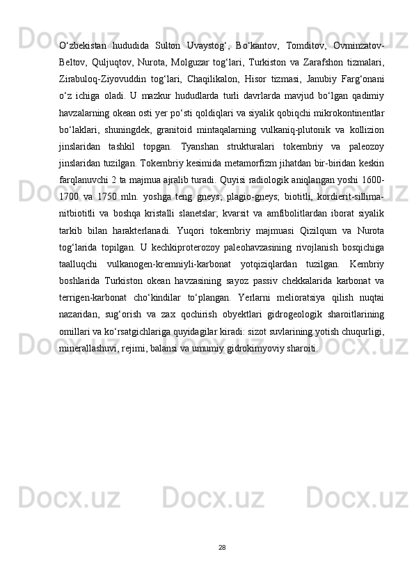 O‘zbekistan   hududida   Sulton   Uvaystog‘,   Bo‘kantov,   Tomditov,   Ovminzatov-
Beltov,   Quljuqtov,   Nurota,   Molguzar   tog‘lari,   Turkiston   va   Zarafshon   tizmalari,
Zirabuloq-Ziyovuddin   tog‘lari,   Chaqilikalon,   Hisor   tizmasi,   Janubiy   Farg‘onani
o‘z   ichiga   oladi.   U   mazkur   hududlarda   turli   davrlarda   mavjud   bo‘lgan   qadimiy
havzalarning okean osti yer po‘sti qoldiqlari va siyalik qobiqchi mikrokontinentlar
bo‘laklari,   shuningdek,   granitoid   mintaqalarning   vulkaniq-plutonik   va   kollizion
jinslaridan   tashkil   topgan.   Tyanshan   strukturalari   tokembriy   va   paleozoy
jinslaridan tuzilgan. Tokembriy kesimida metamorfizm jihatdan bir-biridan keskin
farqlanuvchi 2 ta majmua ajralib turadi. Quyisi radiologik aniqlangan yoshi 1600-
1700   va   1750   mln.   yoshga   teng   gneys;   plagio-gneys;   biotitli,   kordierit-sillima-
nitbiotitli   va   boshqa   kristalli   slanetslar;   kvarsit   va   amfibolitlardan   iborat   siyalik
tarkib   bilan   harakterlanadi.   Yuqori   tokembriy   majmuasi   Qizilqum   va   Nurota
tog‘larida   topilgan.   U   kechkiproterozoy   paleohavzasining   rivojlanish   bosqichiga
taalluqchi   vulkanogen-kremniyli-karbonat   yotqiziqlardan   tuzilgan.   Kembriy
boshlarida   Turkiston   okean   havzasining   sayoz   passiv   chekkalarida   karbonat   va
terrigen-karbonat   cho‘kindilar   to‘plangan.   Yerlarni   melioratsiya   qilish   nuqtai
nazaridan,   sug‘orish   va   zax   qochirish   obyektlari   gidrogeologik   sharoitlarining
omillari va ko‘rsatgichlariga quyidagilar kiradi: sizot suvlarining yotish chuqurligi,
minerallashuvi, rejimi, balansi va umumiy gidrokimyoviy sharoiti.
 
28 