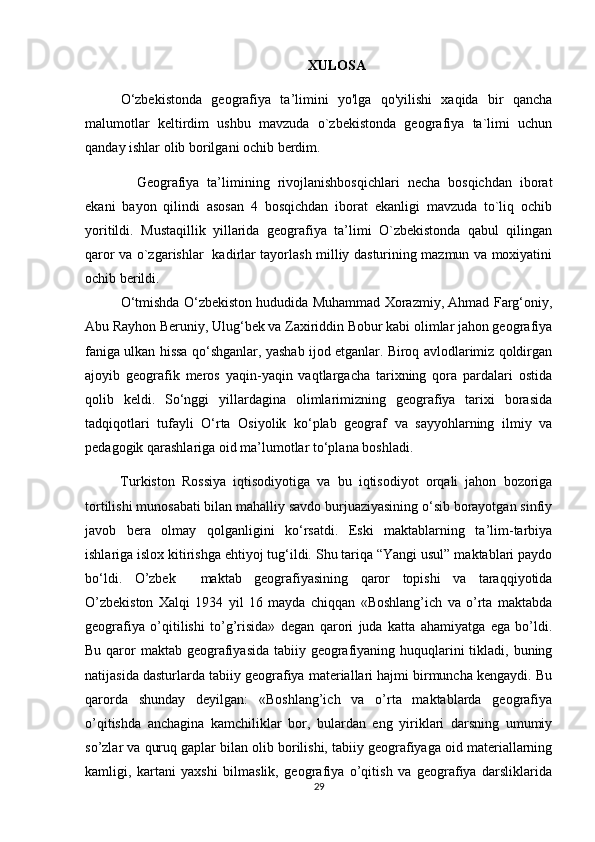 XULOSA
O‘zbekistonda   geografiya   ta’limini   yo'lga   qo'yilishi   xaqida   bir   qancha
malumotlar   keltirdim   ushbu   mavzuda   o`zbekistonda   geografiya   ta`limi   uchun
qanday ishlar olib borilgani ochib berdim.
    Geografiya   ta’limining   rivojlanishbosqichlari   necha   bosqichdan   iborat
ekani   bayon   qilindi   asosan   4   bosqichdan   iborat   ekanligi   mavzuda   to`liq   ochib
yoritildi.   Mustaqillik   yillarida   geografiya   ta’limi   O`zbekistonda   qabul   qilingan
qaror va o`zgarishlar   kadirlar tayorlash milliy dasturining mazmun va moxiyatini
ochib berildi.
O‘tmishda O‘zbekiston hududida Muhammad Xorazmiy, Ahmad Farg‘oniy,
Abu Rayhon Beruniy, Ulug‘bek va Zaxiriddin Bobur kabi olimlar jahon geografiya
faniga ulkan hissa qo‘shganlar, yashab ijod etganlar. Biroq avlodlarimiz qoldirgan
ajoyib   geografik   meros   yaqin-yaqin   vaqtlargacha   tarixning   qora   pardalari   ostida
qolib   keldi.   So‘nggi   yillardagina   olimlarimizning   geografiya   tarixi   borasida
tadqiqotlari   tufayli   O‘rta   Osiyolik   ko‘plab   geograf   va   sayyohlarning   ilmiy   va
pedagogik qarashlariga oid ma’lumotlar to‘plana boshladi.
Turkiston   Rossiya   iqtisodiyotiga   va   bu   iqtisodiyot   orqali   jahon   bozoriga
tortilishi munosabati bilan mahalliy savdo burjuaziyasining o‘sib borayotgan sinfiy
javob   bera   olmay   qolganligini   ko‘rsatdi.   Eski   maktablarning   ta’lim-tarbiya
ishlariga islox kitirishga ehtiyoj tug‘ildi. Shu tariqa “Yangi usul” maktablari paydo
bo‘ldi.   O’zbek     maktab   geografiyasining   qaror   topishi   va   taraqqiyotida
O’zbekiston   Xalqi   1934   yil   16   mayda   chiqqan   «Boshlang’ich   va   o’rta   maktabda
geografiya   o’qitilishi   to’g’risida»   degan   qarori   juda   katta   ahamiyatga   ega   bo’ldi.
Bu qaror  maktab geografiyasida tabiiy geografiyaning huquqlarini tikladi, buning
natijasida dasturlarda tabiiy geografiya materiallari hajmi birmuncha kengaydi. Bu
qarorda   shunday   deyilgan:   «Boshlang’ich   va   o’rta   maktablarda   geografiya
o’qitishda   anchagina   kamchiliklar   bor,   bulardan   eng   yiriklari   darsning   umumiy
so’zlar va quruq gaplar bilan olib borilishi, tabiiy geografiyaga oid materiallarning
kamligi,   kartani   yaxshi   bilmaslik,   geografiya   o’qitish   va   geografiya   darsliklarida
29 