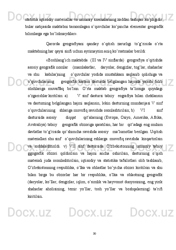 statistik iqtisodiy materiallar va umumiy sxemalarning xaddan tashqari ko’pligidir,
bular   natijasida  maktabni   tamomlagan o’quvchilar  ko’pincha  elementar  geografik
bilimlarga ega bo’lolmaydilar».
Qarorda   geografiyani   qanday   o’qitish   zarurligi   to’g’risida   o’rta
maktabning har qaysi sinfi uchun ayrimayrim aniq ko’rsatmalar berildi:
«Boshlang’ich maktabda   (III va IV sinflarda)   geografiya o’qitishda
asosiy geografik nomlar    (mamlakatlar,    daryolar, dengizlar, tog’lar, shaharlar
va   shu       kabilar)ning       o’quvchilar   yodida   mustahkam   saqlanib   qolishiga   va
o’quvchilarning         geografik   kartani   dasturda   belgilangan   hajmda   yaxshi   bilib
olishlariga   muvaffaq   bo’lsin.   O’rta   maktab   geografiya   ta’limiga   quyidagi
o’zgarishlar kiritilsin: a) V   sinf   dastursi   tabiiy     eografiya   bilan   cheklansin
va   dasturning   belgilangan   hajmi   saqlansin,   lekin   dasturning   mundarijasi   V   sinf
o’quvchilarining    shlariga muvofiq ravishda osonlashtirilsin; b) VI   sinf
dastursida   asosiy           diqqat         qit’alarning   (Evropa,   Osiyo,   Amerika,   Afrika,
Avstraliya) tabiiy       geografik obzoriga qaratilsin, har bir     qit’adagi eng muhim
davlatlar to’g’risida qo’shimcha ravishda asosiy     ma’lumotlar berilgan. Uqitish
materiallari shu sinf   o’quvchilarining eshlarga  muvofiq ravishda  kisqartirilsin
va   soddalashtirildi.   v)   VII   sinf   dastursida   O’zbekistonning   umumiy   tabiiy
ggografik   obzori   qoldirilsin   va   hajmi   ancha   oshirilsin,   dasturning   o’qish
materiali   juda   osonlashtirilsin,   iqtisodiy   va   statistika   tafsilotlari   olib   tashlanib,
O’zbekistonning   respublika,   o’lka   va   oblastlar   bo’yicha   obzori   kiritilsin   va   shu
bilan   birga   bu   obzorlar   har   bir   respublika,   o’lka   va   oblastning   geografik
(daryolar, ko’llar, dengizlar, iqlim, o’simlik va hayvonot dunyosining, eng yirik
shaharlar   aholisining,   temir   yo’llar,   tosh   yo’llar   va   boshqalarning)   ta’rifi
kiritilsin .
30 