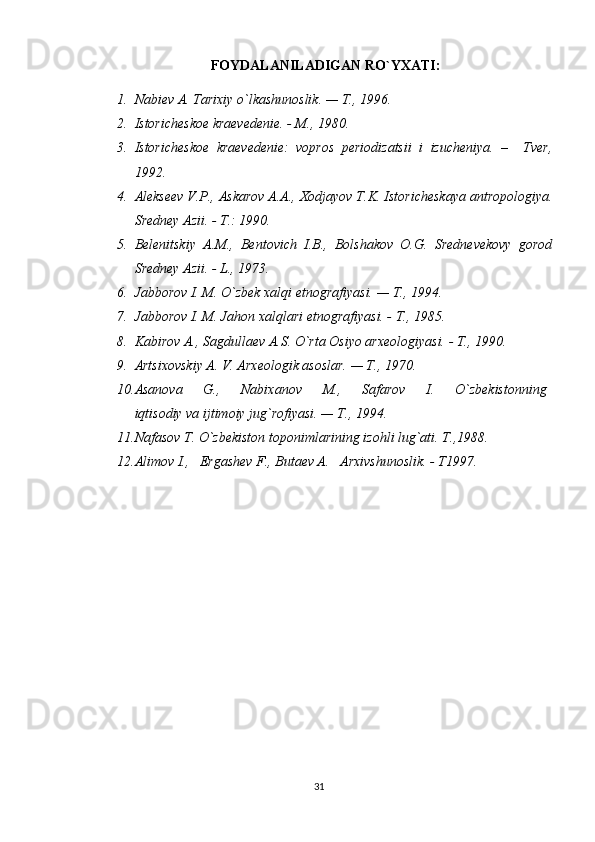 FOYDALANILADIGAN RO`YXATI:
1. Nabiev A. Tarixiy o`lkashunoslik. — T., 1996.
2. Istoricheskoe kraevedenie. - M., 1980.
3. Istoricheskoe   kraevedenie:   vopros   periodizatsii   i   izucheniya.   –     Tver,
1992. 
4. Alekseev V.P., Askarov A.A., Xodjayov T.K. Istoricheskaya antropologiya.
Sredney Azii. - T.: 1990.
5. Belenitskiy   A.M.,   Bentovich   I.B.,   Bolshakov   O.G.   Srednevekovy   gorod
Sredney Azii. - L., 1973.
6. Jabborov I. M. O`zbek xalqi etnografiyasi. — T., 1994.
7. Jabborov I. M. Jahon xalqlari etnografiyasi. - T., 1985. 
8. Kabirov A., Sagdullaev A.S. O`rta Osiyo arxeologiyasi. - T., 1990.
9. Artsixovskiy A. V. Arxeologik asoslar. — T., 1970.
10. Asanova         G.,         Nabixanov         M.,         Safarov         I.         O`zbekistonning  
iqtisodiy va ijtimoiy jug`rofiyasi. — T., 1994.
11. Nafasov T. O`zbekiston toponimlarining izohli lug`ati. T.,1988.
12. Alimov I.,   Ergashev F., Butaev A.   Arxivshunoslik. - T1997.
31 