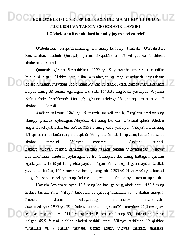 I.BOB O‘ZBEKISTON RESPUBLIKASINING MA’MURIY-HUDUDIY
TUZILISHI VA TARXIY GEOGRAFIK TAFSIFI
1.1 O `zbekiston Respublikasi hududiy joylashuvi va relefi .
O‘zbekiston   Respublikasining   ma’muriy-hududiy   tuzilishi   O‘zbekiston
Respublikasi   hududi   Qoraqalpog‘iston   Respublikasi,   12   viloyat   va   Toshkent
shahridan iborat.
Qoraqalpog‘iston   Respublikasi   1992   yil   9   yanvarda   suveren   respublika
huquqini   olgan.   Ushbu   respublika   Amudaryoning   quyi   qismlarida   joylashgan
bo‘lib, umumiy maydoni 166,6 ming kv. km. ni tashkil etadi hamda mamlakatimiz
maydonining   38   foizini   egallagan.   Bu   erda   1543,3   ming   kishi   yashaydi.   Poytaxti
Nukus  shahri   hisoblanadi.  Qoraqalpog‘iston  tarkibiga   15  qishloq  tumanlari   va  12
shahar kiradi.
Andijon   viloyati   1941   yil   6   martda   tashkil   topib,   Farg‘ona   vodiysining
sharqiy   qismida   joylashgan.   Maydoni   4,2   ming   kv.   km.   ni   tashkil   qiladi.   Aholisi
eng zich viloyatlardan biri bo‘lib, 2253,5 ming kishi yashaydi. Viloyat aholisining
3/1 qismi shaharlarda istiqomat qiladi. Viloyat tarkibida 14 qishloq tumanlari va 11
shahar   mavjud.   Viloyat   markazi   –   Andijon   shahri.
Buxoro   viloyati   respublikamizda   dastlab   tashkil   topgan   viloyatlardan.   Viloyat
mamlakatimiz   janubida   joylashgan   bo‘lib,   Qizilqum   cho‘lining   kattagina   qismini
egallagan. U 1938 yil 15 aprelda paydo bo‘lgan. Viloyat egallagan maydon dastlab
juda katta bo‘lib, 144,3 ming kv. km. ga teng edi. 1982 yil Navoiy viloyati tashkil
topgach,   Buxoro   viloyatining   kattagina   qismi   ana   shu   viloyat   uchun   ajratildi.  
Hozirda Buxoro viloyati 40,3 ming kv. km. ga teng, aholi soni 1460,6 ming
kishini tashkil etadi. Viloyat tarkibida 11 qishloq tumanlari va 11 shahar  mavjud.
Buxoro   shahri   viloyatning   ma’muriy   markazidir.
Jizzax viloyati 1973 yil 29 dekabrda tashkil topgan bo‘lib, maydoni 21,2 ming kv.
km.   ga   teng.   Aholisi   1011,1   ming   kishi.   Barcha   aholining   30,1   foizini   shahar   va
qolgan   69,9   foizini   qishloq   aholisi   tashkil   etadi.   Viloyat   tarkibida   12   qishloq
tumanlari   va   7   shahar   mavjud.   Jizzax   shahri   viloyat   markazi   sanaladi.
4 