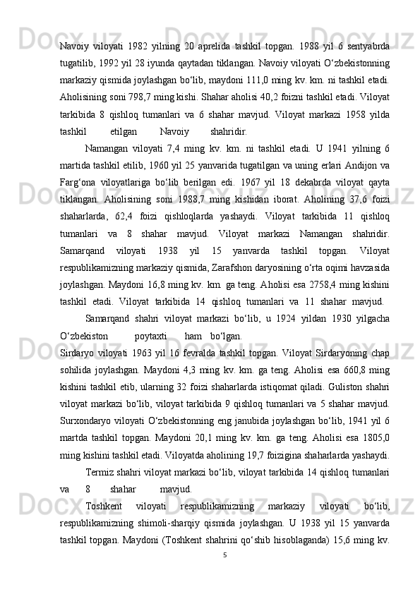 Navoiy   viloyati   1982   yilning   20   aprelida   tashkil   topgan.   1988   yil   6   sentyabrda
tugatilib, 1992 yil 28 iyunda qaytadan tiklangan. Navoiy viloyati O‘zbekistonning
markaziy qismida joylashgan bo‘lib, maydoni 111,0 ming kv. km. ni tashkil etadi.
Aholisining soni 798,7 ming kishi. Shahar aholisi 40,2 foizni tashkil etadi. Viloyat
tarkibida   8   qishloq   tumanlari   va   6   shahar   mavjud.   Viloyat   markazi   1958   yilda
tashkil etilgan Navoiy shahridir.
Namangan   viloyati   7,4   ming   kv.   km.   ni   tashkil   etadi.   U   1941   yilning   6
martida tashkil etilib, 1960 yil 25 yanvarida tugatilgan va uning erlari Andijon va
Farg‘ona   viloyatlariga   bo‘lib   berilgan   edi.   1967   yil   18   dekabrda   viloyat   qayta
tiklangan.   Aholisining   soni   1988,7   ming   kishidan   iborat.   Aholining   37,6   foizi
shaharlarda,   62,4   foizi   qishloqlarda   yashaydi.   Viloyat   tarkibida   11   qishloq
tumanlari   va   8   shahar   mavjud.   Viloyat   markazi   Namangan   shahridir.
Samarqand   viloyati   1938   yil   15   yanvarda   tashkil   topgan.   Viloyat
respublikamizning markaziy qismida, Zarafshon daryosining o‘rta oqimi havzasida
joylashgan. Maydoni  16,8 ming kv. km. ga teng. Aholisi esa 2758,4 ming kishini
tashkil   etadi.   Viloyat   tarkibida   14   qishloq   tumanlari   va   11   shahar   mavjud.  
Samarqand   shahri   viloyat   markazi   bo‘lib,   u   1924   yildan   1930   yilgacha
O‘zbekiston poytaxti ham bo‘lgan.
Sirdaryo   viloyati   1963   yil   16   fevralda   tashkil   topgan.   Viloyat   Sirdaryoning   chap
sohilida   joylashgan.   Maydoni   4,3   ming   kv.   km.   ga   teng.   Aholisi   esa   660,8   ming
kishini tashkil etib, ularning 32 foizi shaharlarda istiqomat qiladi. Guliston shahri
viloyat  markazi  bo‘lib, viloyat  tarkibida  9 qishloq tumanlari  va 5 shahar  mavjud.
Surxondaryo viloyati O‘zbekistonning  eng janubida joylashgan  bo‘lib, 1941 yil  6
martda   tashkil   topgan.   Maydoni   20,1   ming   kv.   km.   ga   teng.   Aholisi   esa   1805,0
ming kishini tashkil etadi. Viloyatda aholining 19,7 foizigina shaharlarda yashaydi.
Termiz shahri viloyat markazi bo‘lib, viloyat tarkibida 14 qishloq tumanlari
va 8 shahar mavjud.
Toshkent   viloyati   respublikamizning   markaziy   viloyati   bo‘lib,
respublikamizning   shimoli-sharqiy   qismida   joylashgan.   U   1938   yil   15   yanvarda
tashkil  topgan.  Maydoni   (Toshkent   shahrini   qo‘shib   hisoblaganda)  15,6  ming  kv.
5 