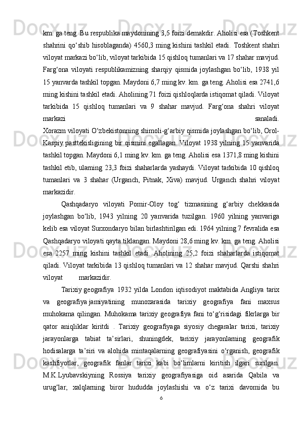 km. ga teng. Bu respublika maydonining 3,5 foizi demakdir. Aholisi esa (Toshkent
shahrini qo‘shib hisoblaganda) 4560,3 ming kishini tashkil  etadi. Toshkent  shahri
viloyat markazi bo‘lib, viloyat tarkibida 15 qishloq tumanlari va 17 shahar mavjud.
Farg‘ona   viloyati   respublikamizning   sharqiy   qismida   joylashgan   bo‘lib,   1938   yil
15 yanvarda tashkil topgan. Maydoni 6,7 ming kv. km. ga teng. Aholisi esa 2741,6
ming kishini tashkil etadi. Aholining 71 foizi qishloqlarda istiqomat qiladi. Viloyat
tarkibida   15   qishloq   tumanlari   va   9   shahar   mavjud.   Farg‘ona   shahri   viloyat
markazi   sanaladi.
Xorazm viloyati O‘zbekistonning shimoli-g‘arbiy qismida joylashgan bo‘lib, Orol-
Kaspiy pasttekisligining bir qismini egallagan. Viloyat 1938 yilning 15 yanvarida
tashkil topgan. Maydoni 6,1 ming kv. km. ga teng. Aholisi esa 1371,8 ming kishini
tashkil etib, ularning 23,3 foizi shaharlarda yashaydi. Viloyat tarkibida 10 qishloq
tumanlari   va   3   shahar   (Urganch,   Pitnak,   Xiva)   mavjud.   Urganch   shahri   viloyat
markazidir.
Qashqadaryo   viloyati   Pomir-Oloy   tog‘   tizmasining   g‘arbiy   chekkasida
joylashgan   bo‘lib,   1943   yilning   20   yanvarida   tuzilgan.   1960   yilning   yanvariga
kelib esa viloyat Surxondaryo bilan birlashtirilgan edi. 1964 yilning 7 fevralida esa
Qashqadaryo viloyati qayta tiklangan. Maydoni 28,6 ming kv. km. ga teng. Aholisi
esa   2257   ming   kishini   tashkil   etadi.   Aholining   25,2   foizi   shaharlarda   istiqomat
qiladi. Viloyat tarkibida 13 qishloq tumanlari va 12 shahar mavjud. Qarshi shahri
viloyat markazidir.
Tarixiy   geografiya   1932   yilda   London   iqtisodiyot   maktabida   Angliya   tarix
va   geografiya   jamiyatining   munozarasida   tarixiy   geografiya   fani   maxsus
muhokama   qilingan.   Muhokama   tarixiy   geografiya   fani   to‘g‘risidagi   fikrlarga   bir
qator   aniqliklar   kiritdi   .   Tarixiy   geografiyaga   siyosiy   chegaralar   tarixi,   tarixiy
jarayonlarga   tabiat   ta’sirlari,   shuningdek,   tarixiy   jarayonlarning   geografik
hodisalarga   ta’siri   va   alohida   mintaqalarning   geografiyasini   o‘rganish,   geografik
kashfiyotlar,   geografik   fanlar   tarixi   kabi   bo‘limlarni   kiritish   ilgari   surilgan.
M.K.Lyubavskiyning   Rossiya   tarixiy   geografiyasiga   oid   asarida   Qabila   va
urug‘lar,   xalqlarning   biror   hududda   joylashishi   va   o‘z   tarixi   davomida   bu
6 