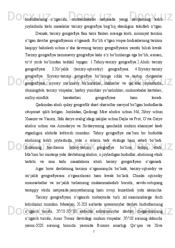 hududlarning   o‘zgarishi,   mustamlakalar   natijasida   yangi   xalqlarning   kelib
joylashishi   kabi   masalalar   tarixiy   geografiya   bog‘liq   ekanligini   takidlab   o‘tgan.
Demak, tarixiy geografiya fani tarix fanlari sirasiga kirib, insoniyat  tarixini
o‘tgan davrlar geografiyasini o‘rganadi. Bo‘lib o‘tgan voqea-hodisalarning tarixini
haqiqiy baholash uchun o‘sha davrning tarixiy geografiyasini yaxshi bilish kerak.
Tarixiy geografiya zamonaviy geografiya kabi o‘z bo‘limlariga ega bo‘lib, asosan,
to‘rt   yirik   bo‘limdan   tashkil   topgan:   1.Tabiiy-tarixiy   geografiya.2.Aholi   tarixiy
geografiyasi.   3.Xo‘jalik   (tarixiy-iqtisodiy)   geografiyasi.   4.Siyosiy-tarixiy
geografiya.   Siyosiy-tarixiy   geografiya   bo‘limiga   ichki   va   tashqi   chegaralar
geografiyasi,   siyosiy   ma’muriy   bo‘linishlar,   shaharlar   va   qal’alar   joylashishi,
shuningdek, tarixiy voqealar, harbiy yurishlar yo‘nalishlari, muhorabalar kartalari,
milliy-ozodlik   harakatlari   geografiyasi   ham   kiradi.
Qadimdan aholi qulay geografik shart-sharoitlar mavjud bo‘lgan hududlarda
istiqomat   qilib   kelgan.   Jumladan,   Qadimgi   Misr   aholisi   uchun   Nil,   Xitoy   uchun
Xuanxe va Yanszi , Ikki daryo oralig‘idagi xalqlar uchun Dajla va Frot, O‘rta Osiyo
aholisi   uchun   esa   Amudaryo   va   Sirdaryoning   qanchalik   muhim   ahamiyat   kasb
etganligini   alohida   keltirish   mumkin.   Tabiiy   geografiya   ma’lum   bir   hududda
aholining   kelib   joylashishi   yoki   u   erlarni   tark   etishiga   ham   sabab   bo‘ladi.
Bularning   barchasini   tabiiy-tarixiy   geografiya   bo‘limi   tadqiq   etadi.
Ma’lum bir mintaqa yoki davlatning aholisi, u joylashgan hududlar, aholining etnik
tarkibi   va   soni   kabi   masalalarni   aholi   tarixiy   geografiyasi   o‘rganadi.
Agar   biror   davlatning   tarixini   o‘rganmoqchi   bo‘lsak,   tarixiy-iqtisodiy   va
xo‘jalik   geografiyasini   o‘rganishimiz   ham   kerak   bo‘ladi.   Chunki   iqtisodiy
munosabatlar   va   xo‘jalik   turlarining   mukammalashib   borishi,   savdo-sotiqning
taraqqiy   etishi   natijasida   jamiyatlarning   ham   rivoji   kuzatiladi   yoki   aksincha.
Tarixiy   geografiyani   o‘rganish   mobaynida   turli   xil   muammolarga   duch
kelishimiz   mumkin.   Masalan,   X-XII   asrlarda   qoraxoniylar   davlati   hududlarining
o‘zgarib   turishi,   XVII-XVIII   asrlarda   ashtarxoniylar   davlati   chegaralarining
o‘zgarib   turishi,   Amir   Temur   davridagi   muhim   voqealar.   XVIII   asrning   ikkinchi
yarmi-XIX   asrning   birinchi   yarmida   Buxoro   amirligi   Qo‘qon   va   Xiva
7 