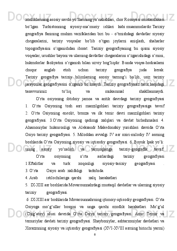 xonliklarining asosiy savdo yo‘llarining yo‘nalishlari, chor Rossiyasi mustamlakasi
bo‘lgan   Turkistonning   siyosiy-ma’muriy   ishlari   kabi   muammolardir.Tarixiy
geografiya   fanining   muhim   vazifalaridan   biri   bu   -   o‘tmishdagi   davlatlar   siyosiy
chegaralarini,   tarixiy   voqealar   bo‘lib   o‘tgan   joylarni   aniqlash,   shaharlar
topografiyasini   o‘rganishdan   iborat.   Tarixiy   geografiyaning   bu   qismi   siyosiy
voqealar, urushlar bayoni va ularning davlatlar chegaralarini o‘zgarishidagi o‘rnini,
hukmdorlar   faoliyatini   o‘rganish   bilan   uzviy   bog‘liqdir.   Bunda   voqea-hodisalarni
chuqur   anglab   etish   uchun   tarixiy   geografiya   juda   kerak.
Tarixiy   geografiya   tarixiy   bilimlarning   asosiy   tarmog‘i   bo‘lib,   usiz   tarixiy
jarayonlar geografiyasini o‘rganib bo‘lmaydi. Tarixiy geografiyasiz tarix haqidagi
tasavvurimiz   to‘liq   va   mukammal   shakllanmaydi.
O‘rta   osiyoning   ibtidoiy   jamoa   va   antik   davrdagi   tarixiy   geografiyasi
1.   O‘rta   Osiyoning   tosh   asri   manzilgohlari   tarixiy   geografiyasiga   tavsif
2.   O‘rta   Osiyoning   eneolit,   bronza   va   ilk   temir   davri   manzilgohlari   tarixiy
geografiyasi.   3.O‘rta   Osiyoning   qadimgi   xalqlari   va   davlat   birlashmalari   4.
Ahamoniylar   hukmronligi   va   Aleksandr   Makedonskiy   yurishlari   davrida   O‘rta
Osiyo   tarixiy   geografiyasi.   5.   Miloddan   avvalgi   IV   asr   oxiri-milodiy   IV   asrning
boshlarida.O‘rta Osiyoning siyosiy va iqtisodiy geografiyasi. 6. Buyuk Ipak yo‘li:
uning   asosiy   yo‘nalish   va   tarmoqlariga   tarixiy-geografik   tavsif.
O‘rta   osiyoning   o‘rta   asrlardagi   tarixiy   geografiyasi
1.Eftalitlar   va   turk   xoqonligi   siyosiy-tarixiy   geografiyasi   .
3. O‘rta Osiyo  arab xalifaligi tarkibida.  
4. Arab istilochilariga     qarshi xalq harakatlari
5.  IX-XIII asr boshlarida Movarounnahrdagi mustaqil davlatlar va ularning siyosiy
tarixiy geografiyasi.
  6 .IX-XIII asr boshlarida Movarounnahrning ijtimoiy-iqtisodiy geografiyasi. O‘rta
Osiyoga   mo‘g‘ullar   bosqini   va   unga   qarshi   ozodlik   harakatlari.   Mo‘g‘ul
(Chig‘atoy)   ulusi   davrida   O‘rta   Osiyo   tarixiy   geografiyasi.   Amir   Temur   va
temuriylar   davlati   tarixiy   geografiyasi.   Shayboniylar,   ashtarxoniylar   davlatlari   va
Xorazmning siyosiy va iqtisodiy geografiyasi (XVI-XVIII asrning birinchi yarmi)
8 