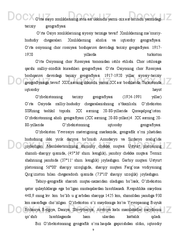 O‘rta osiyo xonliklarining xviii asr ikkinchi yarmi-xix asr birinchi yarmidagi
tarixiy geografiyasi
  O‘rta Osiyo xonliklarining siyosiy tarixiga tavsif. Xonliklarning ma’muriy-
hududiy   chegaralari.   Xonliklarning   aholisi   va   iqtisodiy   geografiyasi.
O‘rta   osiyoning   chor   rossiyasi   boshqaruvi   davridagi   tarixiy   geografiyasi.   1917-
1920   yillarda   turkiston
O‘rta   Osiyoning   chor   Rossiyasi   tomonidan   istilo   etilishi.   Chor   istilosiga
qarshi   milliy-ozodlik   kurashlari   geografiyasi.   O‘rta   Osiyoning   chor   Rossiyasi
boshqaruvi   davridagi   tarixiy   geografiyasi.   1917-1920   yillar   siyosiy-tarixiy
geografiyasiga tavsif. XIX asrning ikkinchi yarmi-XX asr  boshlarida Turkistonda
iqtisodiy   hayot
O‘zbekistonning   tarixiy   geografiyasi   (1924-1991   yillar)
O‘rta   Osiyoda   milliy-hududiy   chegaralanishning   o‘tkazilishi.   O‘zbekiston
SSRning   tashkil   topishi.   XX   asrning   20-80-yillarida   Qoraqalpog‘iston.
O‘zbekistonning   aholi   geografiyasi   (XX   asrning   20-80-yillari)4.   XX   asrning   20-
80-yillarida   O‘zbekistonning   iqtisodiy   geografiyasi.
  O’zbekiston   Yevrosiyo   materigining   markazida,   geografik   o’rni   jihatidan
hududning   ikki   yirik   daryosi   bo’lmish   Amudaryo   va   Sirdaryo   oralig’ida
joylashgan.   Mamlakatimizning   shimoliy   chekka   nuqtasi   Ustyurt   platosining
shimoli-sharqiy   qismida,   (45°36'   shim.   kenglik),   janubiy   chekka   nuqtasi   Termiz
shahrining   janubida   (37°11'   shim.   kenglik)   joylashgan.   Garbiy   nuqtasi   Ustyurt
platosining   56°00'   sharqiy   uzoqligida,   sharqiy   nuqtasi   Farg’ona   vodiysining
Qirg`iziston   bilan   chegaradosh   qismida   (73°10'   sharqiy   uzoqlik)   joylashgan.  
Tabiiy-geografik   sharoiti   nuqtai-nazaridan   oladigan   bo’lsak,   O’zbekiston
qator   qulayliklarga   ega   bo’lgan   mintaqalardan   hisoblanadi.   Respublika   maydoni
448,9   ming   kv.   km.   bo’lib   u   g`arbdan   sharqqa   1425   km,   shimoldan   janubga   930
km   masofaga   cho’zilgan.   O’zbekiston   o’z   maydoniga   ko’ra   Yevropaning   Buyuk
Britaniya,   Belgiya,   Daniya,   Shveytsariya,   Avstriya   kabi   mamlakatlar   maydonini
qo’shib   hisoblaganda   ham   ulardan   kattalik   qiladi.
Biz   O’zbekistonning   geografik   o’rni   haqida   gapirishdan   oldin,   iqtisodiy
9 