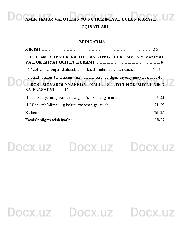 AMIR TEMUR VAFOTIDAN SO‘NG HOKIMIYAT UCHUN KURASH 
OQIBATLARI
                                             
                                                    MUNDARIJA
KIRISH ………………………………………………………………………2-5
I   BOB.   AMIR   TEMUR   VAFOTIDAN   SO‘NG   ICHKI   SIYOSIY   VAZIYAT
VA HOKIMIYAT UCHUN  KURASH…………………………………………6
I.1. Taxtga   da’vogar shahzodalar o‘rtasida hokimat uchun kurash ………….6-12
I.2. Xalil  Sulton  tomonidan   taxt  uchun  olib  borilgan  siyosiy jarayonlar ...13-17
II   BOB.   MOVAROUNNAHRDA     XALIL     SULTON   HOKIMIYATINING
ZAIFLASHUVI ……..17
II.1  Hokimiyatning  zaiflashuviga ta’sir ko‘rsatgan omill ………………….....17-20
II.2 Shohruh Mirzoning hokimiyat tepasiga kelishi……………………….......21-25
Xulosa ………………………………………………………………………....26-27
Foydalanilgan adabiyotlar ……………………………………………….......28-29
1 