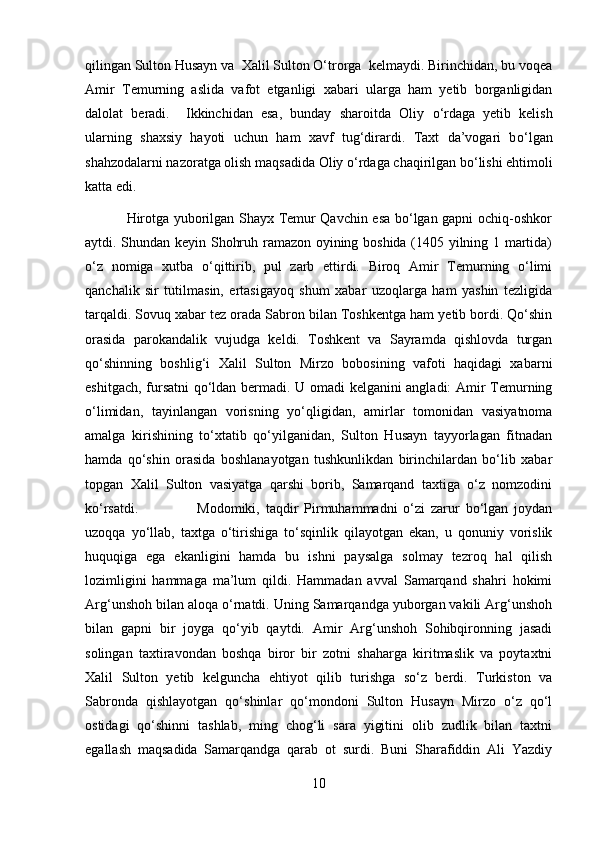 qilingan Sulton Husayn va  Xalil Sulton О‘trorga  kelmaydi. Birinchidan, bu voqea
Amir   Temurning   aslida   vafot   etganligi   xabari   ularga   ham   yetib   borganligidan
dalolat   beradi.     Ikkinchidan   esa,   bunday   sharoitda   Oliy   о ‘rdaga   yetib   kelish
ularning   shaxsiy   hayoti   uchun   ham   xavf   tug‘dirardi.   Taxt   da’vogari   b о ‘lgan
shahzodalarni nazoratga olish maqsadida Oliy  о ‘rdaga chaqirilgan b о ‘lishi ehtimoli
katta edi. 
                 Hirotga yuborilgan Shayx Temur Qavchin esa bo‘lgan gapni ochiq-oshkor
aytdi. Shundan keyin Shohruh ramazon oyining boshida (1405 yilning 1 martida)
o‘z   nomiga   xutba   o‘qittirib,   pul   zarb   ettirdi.   Biroq   Amir   Temurning   o‘limi
qanchalik   sir   tutilmasin,   ertasigayoq   shum   xabar   uzoqlarga   ham   yashin   tezligida
tarqaldi. Sovuq xabar tez orada Sabron bilan Toshkentga ham yetib bordi. Qo‘shin
orasida   parokandalik   vujudga   keldi.   Toshkent   va   Sayramda   qishlovda   turgan
qo‘shinning   boshlig‘i   Xalil   Sulton   Mirzo   bobosining   vafoti   haqidagi   xabarni
eshitgach, fursatni qo‘ldan bermadi. U omadi kelganini angladi: Amir Temurning
o‘limidan,   tayinlangan   vorisning   yo‘qligidan,   amirlar   tomonidan   vasiyatnoma
amalga   kirishining   to‘xtatib   qo‘yilganidan,   Sulton   Husayn   tayyorlagan   fitnadan
hamda   qo‘shin   orasida   boshlanayotgan   tushkunlikdan   birinchilardan   bo‘lib   xabar
topgan   Xalil   Sulton   vasiyatga   qarshi   borib,   Samarqand   taxtiga   o‘z   nomzodini
ko‘rsatdi.    Modomiki,   taqdir   Pirmuhammadni   o‘zi   zarur   bo‘lgan   joydan
uzoqqa   yo‘llab,   taxtga   o‘tirishiga   to‘sqinlik   qilayotgan   ekan,   u   qonuniy   vorislik
huquqiga   ega   ekanligini   hamda   bu   ishni   paysalga   solmay   tezroq   hal   qilish
lozimligini   hammaga   ma’lum   qildi.   Hammadan   avval   Samarqand   shahri   hokimi
Arg‘unshoh bilan aloqa o‘rnatdi. Uning Samarqandga yuborgan vakili Arg‘unshoh
bilan   gapni   bir   joyga   qo‘yib   qaytdi.   Amir   Arg‘unshoh   Sohibqironning   jasadi
solingan   taxtiravondan   boshqa   biror   bir   zotni   shaharga   kiritmaslik   va   poytaxtni
Xalil   Sulton   yetib   kelguncha   ehtiyot   qilib   turishga   so‘z   berdi.   Turkiston   va
Sabronda   qishlayotgan   qo‘shinlar   qo‘mondoni   Sulton   Husayn   Mirzo   o‘z   qo‘l
ostidagi   qo‘shinni   tashlab,   ming   chog‘li   sara   yigitini   olib   zudlik   bilan   taxtni
egallash   maqsadida   Samarqandga   qarab   ot   surdi.   Buni   Sharafiddin   Ali   Yazdiy
10 