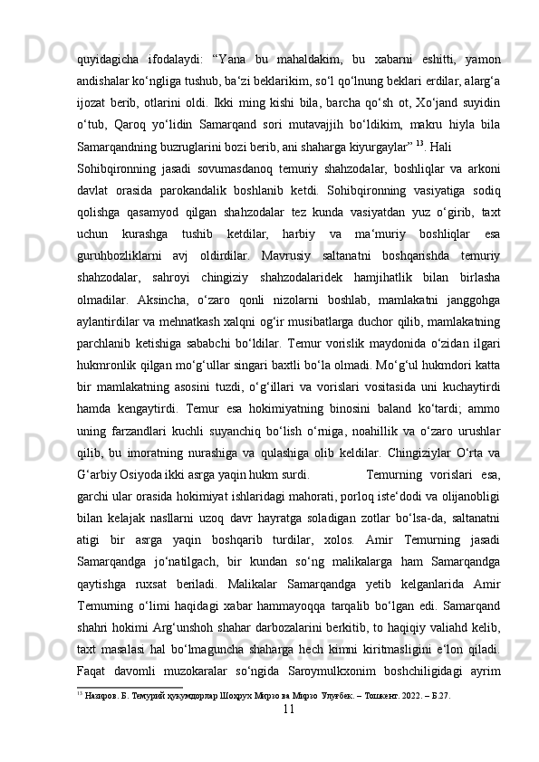 quyidagicha   ifodalaydi:   “Yana   bu   mahaldakim,   bu   xabarni   eshitti,   yamon
andishalar ko‘ngliga tushub, ba‘zi beklarikim, so‘l qo‘lnung beklari erdilar, alarg‘a
ijozat   berib,   otlarini   oldi.   Ikki   ming   kishi   bila,   barcha   qo‘sh   ot,   Xo‘jand   suyidin
o‘tub,   Qaroq   yo‘lidin   Samarqand   sori   mutavajjih   bo‘ldikim,   makru   hiyla   bila
Samarqandning buzruglarini bozi berib, ani shaharga kiyurgaylar”  13
. Hali
Sohibqironning   jasadi   sovumasdanoq   temuriy   shahzodalar,   boshliqlar   va   arkoni
davlat   orasida   parokandalik   boshlanib   ketdi.   Sohibqironning   vasiyatiga   sodiq
qolishga   qasamyod   qilgan   shahzodalar   tez   kunda   vasiyatdan   yuz   o‘girib,   taxt
uchun   kurashga   tushib   ketdilar,   harbiy   va   ma‘muriy   boshliqlar   esa
guruhbozliklarni   avj   oldirdilar.   Mavrusiy   saltanatni   boshqarishda   temuriy
shahzodalar,   sahroyi   chingiziy   shahzodalaridek   hamjihatlik   bilan   birlasha
olmadilar.   Aksincha,   o‘zaro   qonli   nizolarni   boshlab,   mamlakatni   janggohga
aylantirdilar va mehnatkash xalqni og‘ir musibatlarga duchor qilib, mamlakatning
parchlanib   ketishiga   sababchi   bo‘ldilar.   Temur   vorislik   maydonida   o‘zidan   ilgari
hukmronlik qilgan mo‘g‘ullar singari baxtli bo‘la olmadi. Mo‘g‘ul hukmdori katta
bir   mamlakatning   asosini   tuzdi,   o‘g‘illari   va   vorislari   vositasida   uni   kuchaytirdi
hamda   kengaytirdi.   Temur   esa   hokimiyatning   binosini   baland   ko‘tardi;   ammo
uning   farzandlari   kuchli   suyanchiq   bo‘lish   o‘rniga,   noahillik   va   o‘zaro   urushlar
qilib,   bu   imoratning   nurashiga   va   qulashiga   olib   keldilar.   Chingiziylar   O‘rta   va
G‘arbiy Osiyoda ikki asrga yaqin hukm surdi.  Temurning   vorislari   esa,
garchi ular orasida hokimiyat ishlaridagi mahorati, porloq iste‘dodi va olijanobligi
bilan   kelajak   nasllarni   uzoq   davr   hayratga   soladigan   zotlar   bo‘lsa-da,   saltanatni
atigi   bir   asrga   yaqin   boshqarib   turdilar,   xolos.   Amir   Temurning   jasadi
Samarqandga   jo‘natilgach,   bir   kundan   so‘ng   malikalarga   ham   Samarqandga
qaytishga   ruxsat   beriladi.   Malikalar   Samarqandga   yetib   kelganlarida   Amir
Temurning   o‘limi   haqidagi   xabar   hammayoqqa   tarqalib   bo‘lgan   edi.   Samarqand
shahri hokimi  Arg‘unshoh shahar  darbozalarini  berkitib, to haqiqiy valiahd kelib,
taxt   masalasi   hal   bo‘lmaguncha   shaharga   hech   kimni   kiritmasligini   e‘lon   qiladi.
Faqat   davomli   muzokaralar   so‘ngida   Saroymulkxonim   boshchiligidagi   ayrim
13
 Назиров. Б. Темурий ҳукумдорлар Шоҳрух Мирзо ва Мирзо Улуғбек. – Тошкент. 2022. – Б.27.
11 