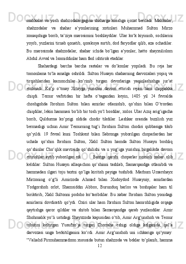 malikalar   va   yosh   shahzodalargagina   shaharga   kirishga   ijozat   beriladi.   Malikalar,
shahzodalar   va   shahar   a‘yonlarining   xotinlari   Muhammad   Sulton   Mirzo
xonaqohiga borib, ta‘ziya marosimini boshlaydilar. Ular ko‘k kiyininb, sochlarini
yoyib, yuzlarini tirnab qonatib, qorakuya surtib, dod faryodlar qilib, aza ochadilar.
Bu   marosimda   shahzodalar,   shahar   ichida   bo‘lgan   a‘yonlar,   hatto   shayxulislom
Abdul Avval va Isomiddinlar ham faol ishtirok etadilar. 
Shahardagi   barcha   barcha   rastalar   va   do‘konlar   yopiladi.   Bu   reja   har
tomonlama to‘la amalga oshrildi. Sulton Husayn shaharning darvozalari yopiq va
tirqishlaridan   kamonchilar   ko‘rinib   turgan   devorlariga   yaqinlashishga   jur‘at
etolmadi.   Ko‘p   o‘tmay   Xitoyga   yurishni   davom   ettirish   rejasi   ham   chippakka
chiqdi.   Temur   vafotidan   bir   hafta   o‘tagandan   keyin,   1405   yil   24   fevralda
choshgohda   Ibrohim   Sulton   bilan   amirlar   otlanishib,   qo‘shin   bilan   O‘trordan
chiqdilar, lekin hammasi bo‘lib bir tosh yo‘l bosdilar, xolos. Ular Azuj arig‘igacha
borib,   Quldurma   ko‘prigi   oldida   chodir   tikdilar.   Lashkar   orasida   buzilish   yuz
bermasligi   uchun   Amir   Temurning   tug‘i   Ibrohim   Sulton   chodiri   qubbasiga   tikib
qo‘yildi.   19   fevral   kuni   Toshkent   bilan   Sabronga   yuborilgan   choparlardan   har
uchala   qo‘shin   Ibrohim   Sulton,   Xalil   Sulton   hamda   Sulton   Husayn   boshliq
qo‘shinlar   Cho‘qlik mavzeida  qo‘shilishi  va  u yog‘iga yurishni   birgalikda  davom
ettirishlari aytib yuborilgan edi. Baxtga   qarshi   choparlar   noxush   xabar   olib
keldilar:   Sulton   Husayn   allaqachon   qo‘shinni   tashlab,   Samarqandga   otlanibdi   va
hammadan   ilgari   toju   taxtni   qo‘lga   kiritish   payiga   tushibdi.   Marhum   Umarshayx
Mirzoning   o‘g‘li   Amirzoda   Ahmad   bilan   Xudoydod   Husayniy,   amirlardan
Yodgorshoh   orlot,   Shamsiddin   Abbos,   Burunduq   barlos   va   boshqalar   ham   til
biriktirib,   Xalil   Sultonni   podsho   ko‘taribdilar.   Bu   xabar   Ibrohim   Sulton   yonidagi
amirlarni   dovdiratib   qo‘ydi.   Oxiri   ular   ham   Ibrohim   Sulton   hamrohligida   orqaga
qaytishga   qaror   qildilar   va   shitob   bilan   Samarqandga   qarab   yuzlandilar.   Amir
Shohmalik yo‘li ustidagi Shayxzoda kapusidan o‘tib, Amir Arg‘unshoh va Temur
tobutini   keltirgan   Yusufxo‘ja   turgan   Chorraha   eshigi   oldiga   kelganida,   qal‘a
darvozasi   unga   berkitilganini   ko‘rdi.   Amir   Arg‘unshoh   uni   ichkariga   qo‘ymay:
“Valiahd Pirmuhammadxon xususida butun shahzoda va beklar to‘planib, hamma
12 