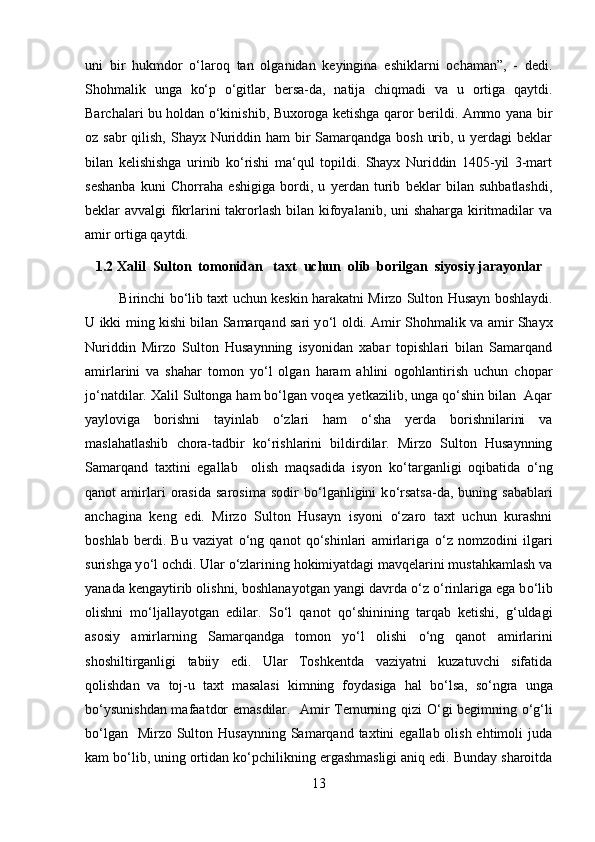 uni   bir   hukmdor   o‘laroq   tan   olganidan   keyingina   eshiklarni   ochaman”,   -   dedi.
Shohmalik   unga   ko‘p   o‘gitlar   bersa-da,   natija   chiqmadi   va   u   ortiga   qaytdi.
Barchalari bu holdan o‘kinishib, Buxoroga ketishga qaror berildi. Ammo yana bir
oz sabr  qilish, Shayx Nuriddin ham  bir Samarqandga bosh urib, u yerdagi beklar
bilan   kelishishga   urinib   ko‘rishi   ma‘qul   topildi.   Shayx   Nuriddin   1405-yil   3-mart
seshanba   kuni   Chorraha   eshigiga   bordi,   u   yerdan   turib   beklar   bilan   suhbatlashdi,
beklar avvalgi fikrlarini  takrorlash bilan kifoyalanib, uni shaharga kiritmadilar  va
amir ortiga qaytdi.
1.2 Xalil  Sulton  tomonidan   taxt  uchun  olib  borilgan  siyosiy jarayonlar
               Birinchi bо‘lib taxt uchun keskin harakatni Mirzo Sulton Husayn boshlaydi.
U ikki ming kishi bilan Samarqand sari y о ‘l oldi. Amir Shohmalik va amir Shayx
Nuriddin   Mirzo   Sulton   Husaynning   isyonidan   xabar   topishlari   bilan   Samarqand
amirlarini   va   shahar   tomon   y о ‘l   olgan   haram   ahlini   ogohlantirish   uchun   chopar
j о ‘natdilar. Xalil Sultonga ham bо‘lgan voqea yetkazilib, unga qо‘shin bilan  Aqar
yayloviga   borishni   tayinlab   о‘zlari   ham   о‘sha   yerda   borishnilarini   va
maslahatlashib   chora-tadbir   k о ‘rishlarini   bildirdilar.   Mirzo   Sulton   Husaynning
Samarqand   taxtini   egallab     olish   maqsadida   isyon   k о ‘targanligi   oqibatida   о ‘ng
qanot   amirlari   orasida   sarosima   sodir   b о ‘lganligini   k о ‘rsatsa-da,  buning   sabablari
anchagina   keng   edi.   Mirzo   Sulton   Husayn   isyoni   о‘zaro   taxt   uchun   kurashni
boshlab   berdi.   Bu   vaziyat   о‘ng   qanot   qо‘shinlari   amirlariga   о ‘z   nomzodini   ilgari
surishga y о ‘l ochdi. Ular  о ‘zlarining hokimiyatdagi mavqelarini mustahkamlash va
yanada kengaytirib olishni, boshlanayotgan yangi davrda  о ‘z  о ‘rinlariga ega b о ‘lib
olishni   m о ‘ljallayotgan   edilar.   S о ‘l   qanot   q о ‘shinining   tarqab   ketishi,   g‘uldagi
asosiy   amirlarning   Samarqandga   tomon   y о ‘l   olishi   о ‘ng   qanot   amirlarini
shoshiltirganligi   tabiiy   edi.   Ular   Toshkentda   vaziyatni   kuzatuvchi   sifatida
qolishdan   va   toj-u   taxt   masalasi   kimning   foydasiga   hal   b о ‘lsa,   s о ‘ngra   unga
b о ‘ysunishdan mafaatdor emasdilar.   Amir Temurning qizi   О ‘gi begimning   о ‘g‘li
b о ‘lgan   Mirzo  Sulton Husaynning  Samarqand taxtini  egallab olish ehtimoli  juda
kam b о ‘lib, uning ortidan k о ‘pchilikning ergashmasligi aniq edi. Bunday sharoitda
13 