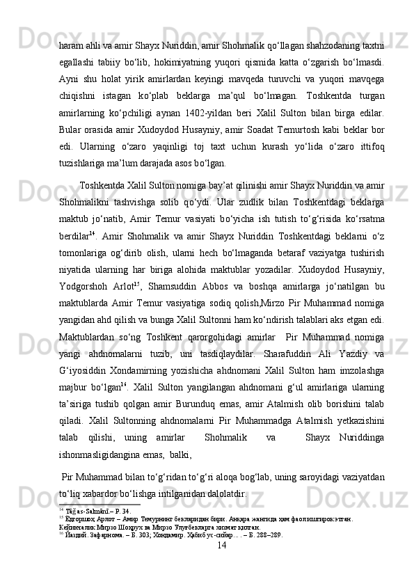 haram ahli va amir Shayx Nuriddin, amir Shohmalik q о ‘llagan shahzodaning taxtni
egallashi   tabiiy   b о ‘lib,   hokimiyatning   yuqori   qismida   katta   о ‘zgarish   b о ‘lmasdi.
Ayni   shu   holat   yirik   amirlardan   keyingi   mavqeda   turuvchi   va   yuqori   mavqega
chiqishni   istagan   k о ‘plab   beklarga   ma’qul   b о ‘lmagan.   Toshkentda   turgan
amirlarning   k о ‘pchiligi   aynan   1402-yildan   beri   Xalil   Sulton   bilan   birga   edilar.
Bular   orasida   amir   Xudoydod   Husayniy,   amir   Soadat   Temurtosh   kabi   beklar   bor
edi.   Ularning   о ‘zaro   yaqinligi   toj   taxt   uchun   kurash   y о ‘lida   о ‘zaro   ittifoq
tuzishlariga ma’lum darajada asos b о ‘lgan.
        Toshkentda Xalil Sulton nomiga bay’at qilinishi amir Shayx Nuriddin va amir
Shohmalikni   tashvishga   solib   q о ‘ydi.   Ular   zudlik   bilan   Toshkentdagi   beklarga
maktub   j о ‘natib,   Amir   Temur   vasiyati   b о ‘yicha   ish   tutish   t о ‘g‘risida   k о ‘rsatma
berdilar 14
.   Amir   Shohmalik   va   amir   Shayx   Nuriddin   Toshkentdagi   beklarni   o‘z
tomonlariga   og‘dirib   olish,   ularni   hech   bo‘lmaganda   betaraf   vaziyatga   tushirish
niyatida   ularning   har   biriga   alohida   maktublar   yozadilar.   Xudoydod   Husayniy,
Yodgorshoh   Arlot 15
,   Shamsuddin   Abbos   va   boshqa   amirlarga   jo‘natilgan   bu
maktublarda   Amir   Temur   vasiyatiga   sodiq   qolish,Mirzo   Pir   Muhammad   nomiga
yangidan ahd qilish va bunga Xalil Sultonni ham ko‘ndirish talablari aks etgan edi.
Maktublardan   so‘ng   Toshkent   qarorgohidagi   amirlar     Pir   Muhammad   nomiga
yangi   ahdnomalarni   tuzib,   uni   tasdiqlaydilar.   Sharafuddin   Ali   Yazdiy   va
G‘iyosiddin   Xondamirning   yozishicha   ahdnomani   Xalil   Sulton   ham   imzolashga
majbur   bo‘lgan 16
.   Xalil   Sulton   yangilangan   ahdnomani   g‘ul   amirlariga   ularning
ta’siriga   tushib   qolgan   amir   Burunduq   emas,   amir   Atalmish   olib   borishini   talab
qiladi.   Xalil   Sultonning   ahdnomalarni   Pir   Muhammadga   Atalmish   yetkazishini
talab   qilishi,   uning   amirlar     Shohmalik     va       Shayx   Nuriddinga
ishonmasligidangina emas,  balki,
 Pir Muhammad bilan t о ‘g‘ridan t о ‘g‘ri aloqa bog‘lab, uning saroyidagi vaziyatdan
t о ‘liq xabardor b о ‘lishga intilganidan dalolatdir. 
14
 Tā  as-Salmānī.– P. 34.ǧ
15
 Ёдгоршоҳ Арлот – Амир Темурнинг бекларидан бири. Анқара жангида ҳам фаол иштирок этган. 
Кейинчалик Мирзо Шоҳрух ва Мирзо Улуғбекларга хизмат қилган.
16
 Йаздий. Зафарнома. – Б. 303; Хондамир. Ҳабиб ус-сийар... . – Б. 288–289.
14 