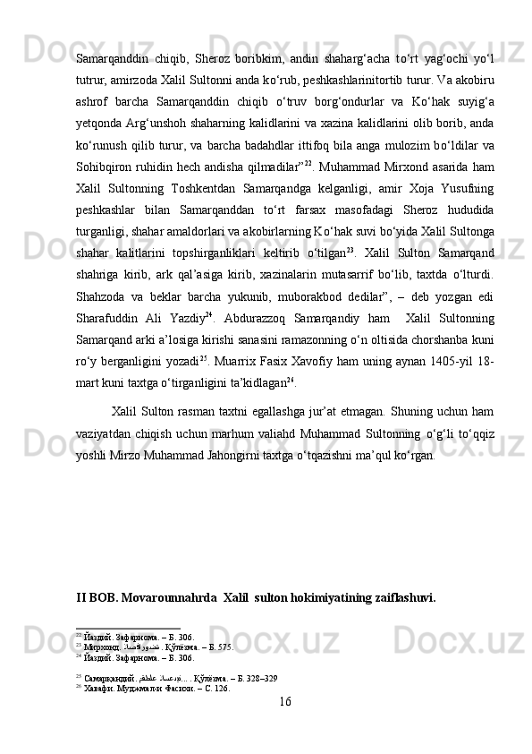 Samarqanddin   chiqib,   Sheroz   boribkim,   andin   shaharg‘acha   t о ‘rt   yag‘ochi   y о ‘l
tutrur, amirzoda Xalil Sultonni anda k о ‘rub, peshkashlarinitortib turur. Va akobiru
ashrof   barcha   Samarqanddin   chiqib   о ‘truv   borg‘ondurlar   va   K о ‘hak   suyig‘a
yetqonda Arg‘unshoh shaharning kalidlarini va xazina kalidlarini olib borib, anda
k о ‘runush   qilib  turur,   va  barcha   badahdlar   ittifoq  bila   anga   mulozim   b о ‘ldilar   va
Sohibqiron  ruhidin  hech   andisha   qilmadilar” 22
.  Muhammad  Mirxond  asarida   ham
Xalil   Sultonning   Toshkentdan   Samarqandga   kelganligi,   amir   Xoja   Yusufning
peshkashlar   bilan   Samarqanddan   t о ‘rt   farsax   masofadagi   Sheroz   hududida
turganligi, shahar amaldorlari va akobirlarning K о ‘hak suvi b о ‘yida Xalil Sultonga
shahar   kalitlarini   topshirganliklari   keltirib   о‘tilgan 23
.   Xalil   Sulton   Samarqand
shahriga   kirib,   ark   qal’asiga   kirib,   xazinalarin   mutasarrif   bо‘lib,   taxtda   о‘lturdi.
Shahzoda   va   beklar   barcha   yukunib,   muborakbod   dedilar”,   –   deb   yozgan   edi
Sharafuddin   Ali   Yazdiy 24
.   Abdurazzoq   Samarqandiy   ham     Xalil   Sultonning
Samarqand arki a’losiga kirishi sanasini ramazonning  о ‘n oltisida chorshanba kuni
r о ‘y  berganligini   yozadi 25
.  Muarrix  Fasix  Xavofiy  ham   uning  aynan  1405-yil  18-
mart kuni taxtga  о ‘tirganligini ta’kidlagan 26
.
                Xalil   Sulton  rasman   taxtni   egallashga   jur’at   etmagan.  Shuning  uchun  ham
vaziyatdan   chiqish   uchun   marhum   valiahd   Muhammad   Sultonning   о ‘g‘li   t о ‘qqiz
yoshli Mirzo Muhammad Jahongirni taxtga  о ‘tqazishni ma’qul k о ‘rgan. 
II BOB.   Movarounnahrda  Xalil  sulton hokimiyatining zaiflashuvi.
22
 Йаздий. Зафарнома. – Б. 306.
23
 Мирхонд.  لاصفاروضة   . Қўлёзма. – Б. 575.
24
 Йаздий. Зафарнома. – Б. 306.
25
 Самарқандий.  مقطلع لاسعدین ... . Қўлёзма. – Б. 328–329
26
 Хавафи. Муджмал-и Фасихи. – С. 126.
16 