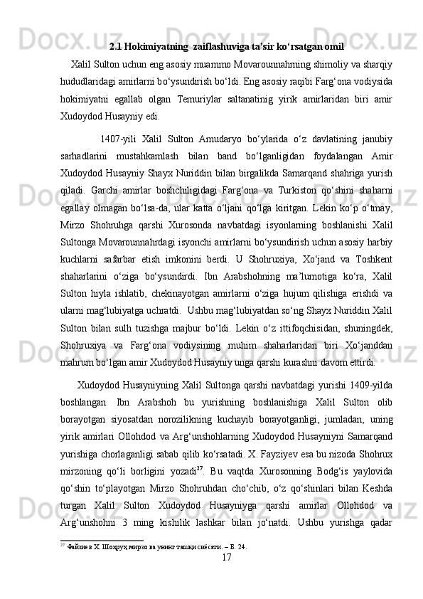 2.1 Hokimiyatning  zaiflashuviga ta’sir ko‘rsatgan omil
    Xalil Sulton uchun eng asosiy muammo Movarounnahrning shimoliy va sharqiy
hududlaridagi amirlarni b о ‘ysundirish b о ‘ldi. Eng asosiy raqibi Farg‘ona vodiysida
hokimiyatni   egallab   olgan   Temuriylar   saltanatinig   yirik   amirlaridan   biri   amir
Xudoydod Husayniy edi. 
              1407-yili   Xalil   Sulton   Amudaryo   bо‘ylarida   о‘z   davlatining   janubiy
sarhadlarini   mustahkamlash   bilan   band   bо‘lganligidan   foydalangan   Amir
Xudoydod Husayniy  Shayx  Nuriddin bilan birgalikda Samarqand  shahriga yurish
qiladi.   Garchi   amirlar   boshchiligidagi   Farg‘ona   va   Turkiston   qо‘shini   shaharni
egallay   olmagan   bо‘lsa-da,   ular   katta   о‘ljani   qо‘lga   kiritgan.   Lekin   kо‘p   о‘tmay,
Mirzo   Shohruhga   qarshi   Xurosonda   navbatdagi   isyonlarning   boshlanishi   Xalil
Sultonga Movarounnahrdagi isyonchi amirlarni bо‘ysundirish uchun asosiy harbiy
kuchlarni   safarbar   etish   imkonini   berdi.   U   Shohruxiya,   Xо‘jand   va   Toshkent
shaharlarini   о‘ziga   bо‘ysundirdi.   Ibn   Arabshohning   ma’lumotiga   kо‘ra,   Xalil
Sulton   hiyla   ishlatib,   chekinayotgan   amirlarni   о‘ziga   hujum   qilishiga   erishdi   va
ularni mag‘lubiyatga uchratdi.  Ushbu mag‘lubiyatdan sо‘ng Shayx Nuriddin Xalil
Sulton   bilan   sulh   tuzishga   majbur   bо‘ldi.   Lekin   о‘z   ittifoqchisidan,   shuningdek,
Shohruxiya   va   Farg‘ona   vodiysining   muhim   shaharlaridan   biri   Xо‘janddan
mahrum bо‘lgan amir Xudoydod Husayniy unga qarshi kurashni davom ettirdi.
         Xudoydod Husayniyning Xalil Sultonga qarshi navbatdagi  yurishi 1409-yilda
boshlangan.   Ibn   Arabshoh   bu   yurishning   boshlanishiga   Xalil   Sulton   olib
borayotgan   siyosatdan   norozilikning   kuchayib   borayotganligi,   jumladan,   uning
yirik   amirlari   Ollohdod   va   Arg‘unshohlarning   Xudoydod   Husayniyni   Samarqand
yurishiga chorlaganligi sabab qilib kо‘rsatadi. X. Fayziyev esa bu nizoda Shohrux
mirzoning   qо‘li   borligini   yozadi 27
.   Bu   vaqtda   Xurosonning   Bodg‘is   yaylovida
qо‘shin   tо‘playotgan   Mirzo   Shohruhdan   chо‘chib,   о‘z   qо‘shinlari   bilan   Keshda
turgan   Xalil   Sulton   Xudoydod   Husayniyga   qarshi   amirlar   Ollohdod   va
Arg‘unshohni   3   ming   kishilik   lashkar   bilan   jо‘natdi.   Ushbu   yurishga   qadar
27
 Файзиев Х. Шоҳруҳ мирзо ва унинг ташқи сиёсати. – Б. 24.
17 