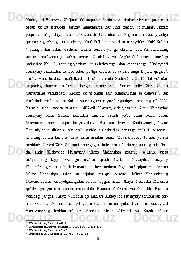 Xudoydod   Husayniy   Xо‘jand,   О‘ratepa   va   Shohruxiya   shaharlarini   qо‘lga   kiritib
olgan   bо‘lsa   kerak-ki,   tarixiy   manbalarda   har   ikki   tomon   qо‘shinlari   Jizzax
yaqinida   tо‘qnashganliklari   ta’kidlanadi.   Ollohdod   va   Arg‘unshoh   Xudoydodga
qarshi jang qilishga jur’at etmay, Xalil Sultondan yordam sо‘raydilar. Xalil Sulton
4   ming   askar   bilan   Keshdan   Jizzax   tomon   y о ‘lga   chiqadi.   Ibn   Arabshohning
bergan   ma’lumotiga   k о ‘ra,   aynan   Ollohdod   va   Arg‘unshohlarning   xoinligi
natijasida Xalil Sultonning yordam uchun kelayotganidan xabar topgan Xudoydod
Husayniy   Jizzaxdan   zudlik   bilan   y о ‘lga   chiqib,   t о ‘satdan   unga   hujum   qilgan 28
.
Hofizi   Abru   boshqa   mualliflardan   farqli   ravishda   Xudoydod   Oq   K о ‘tal   y о ‘lidan
kelganligi   haqida   ma’lumot   bergan.   Abdurazzoq   Samarqandiy   Xalil   Sulton
Samarqand   yaqinidagi   Sheroz   q о ‘rg‘onida   asir   olinganligini   ta’kidaydi 29
,   Ibn
Arabshoh esa bu voqea Sultoniya q о ‘rg‘onida yuz berganligini qayd etgan 30
. V.V.
Bartold   ushbu   voqea   sanasini   1409-yil   30-mart,   deb   yozadi 31
.   Amir   Xudoydod
Husayniy   Xalil   Sulton   nomidan   farmon   berish   y о ‘li   bilan   tezda   butun
Movarounnahrni   о ‘ziga   b о ‘ysundirdi.   Bu   esa   Mirzo   Shohruhning   butun
Temuriylar   mulklarini   о ‘z   q о ‘li   ostida   birlashtirish   orzusiga   t о ‘g‘ri   kelmasdi.
Shuning   uchun   ham   u   tezda   katta   lashkar   bilan   Movarounnahr   tomon   yurish
boshladi. Garchi Xalil Sultonni nomigagina hukmdor sifatida saqlab turgan b о ‘lsa-
da,   amir   Xudoydod   Husayniy   Mirzo   Shohruhga   maktub   j о ‘natib,   unga
b о ‘ysunishga   tayyor   ekanligini   ma’lum   qiladi.   Bu   bilan   Xudoydod   Husayniy
Shohruhning noibi sifatida Movarounnahrni boshqarishga umid qilgan edi. Ammo
Mirzo   Shohruhga   uning   bu   rejalari   ma’qul   kelmadi.   Mirzo   Shohruhning
Movarounnahr   kelayotganligidan   xabar   topgan   amir   Shayx   Nuriddin   Xuroson
q о ‘shiniga   yordam   berish   maqsadida   Buxoro   shahriga   yurish   qildi.   Buxoro
yonidagi   jangda   Shayx   Nuriddin   q о ‘shinlari   Xudoydod   Husayniy   tomonidan   tor-
mor  keltirildi. Ammo Hisor  viloyatini  egallash  uchun yuborilgan amir  Xudoydod
Husayniyning   lashkarboshilari   Amirak   Mirzo   Ahmad   va   Saydi   Mirzo
28
 Ибн Арабшоҳ. 2-китоб.– Б. 5.
29
 Самарқандий. Матлаи саъдайн... . 2-Ж. 1-Қ. – Б.121–128.
30
 Ибн Арабшоҳ. 2 китоб – Б. 40.
31
 Бартольд В.В. Сочинения. Т.2. Ч.2. – С. 80–81
18 
