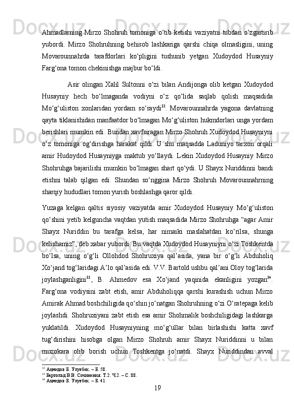 Ahmadlarning  Mirzo  Shohruh  tomoniga   о ‘tib  ketishi   vaziyatni   tubdan   о ‘zgartirib
yubordi.   Mirzo   Shohruhning   behisob   lashkariga   qarshi   chiqa   olmasligini,   uning
Movarounnahrda   tarafdorlari   k о ‘pligini   tushunib   yetgan   Xudoydod   Husayniy
Farg‘ona tomon chekinishga majbur b о ‘ldi. 
                    Asir   olingan   Xalil   Sultonni   о ‘zi   bilan   Andijonga   olib   ketgan   Xudoydod
Husayniy   hech   b о ‘lmaganda   vodiyni   о ‘z   q о ‘lida   saqlab   qolish   maqsadida
M о ‘g‘uliston   xonlaridan   yordam   s о ‘raydi 32
.   Movarounnahrda   yagona   davlatning
qayta tiklanishidan manfaatdor b о ‘lmagan M о ‘g‘uliston hukmdorlari unga yordam
berishlari mumkin edi. Bundan xavfsiragan Mirzo Shohruh Xudoydod Husayniyni
о ‘z   tomoniga   og‘dirishga   harakat   qildi.   U   shu   maqsadda   Laduniyo   tarxon   orqali
amir   Hudoydod  Husayniyga   maktub  y о ‘llaydi.   Lekin   Xudoydod  Husayniy   Mirzo
Shohruhga bajarilishi mumkin b о ‘lmagan shart q о ‘ydi. U Shayx Nuriddinni bandi
etishni   talab   qilgan   edi.   Shundan   s о ‘nggina   Mirzo   Shohruh   Movarounnahrning
sharqiy hududlari tomon yurish boshlashga qaror qildi.
Yuzaga   kelgan   qaltis   siyosiy   vaziyatda   amir   Xudoydod   Husayniy   M о ‘g‘uliston
q о ‘shini yetib kelguncha vaqtdan yutish maqsadida Mirzo Shohruhga “agar  Amir
Shayx   Nuriddin   bu   tarafga   kelsa,   har   nimaiki   maslahatdan   k о ‘rilsa,   shunga
kelishamiz”, deb xabar yubordi. Bu vaqtda Xudoydod Husayniyni  о ‘zi Toshkentda
b о ‘lsa,   uning   о ‘g‘li   Ollohdod   Shohruxiya   qal’asida,   yana   bir   о ‘g‘li   Abduholiq
X о ‘jand tog‘laridagi A’lo qal’asida edi. V.V. Bartold ushbu qal’ani Oloy tog‘larida
joylashganligini 33
,   B.   Ahmedov   esa   X о ‘jand   yaqinida   ekanligini   yozgan 34
.
Farg‘ona   vodiysini   zabt   etish,   amir   Abduholiqqa   qarshi   kurashish   uchun   Mirzo
Amirak Ahmad boshchiligida q о ‘shin j о ‘natgan Shohruhning  о ‘zi  О ‘ratepaga kelib
joylashdi.   Shohruxiyani   zabt   etish   esa   amir   Shohmalik   boshchiligidagi   lashkarga
yuklatildi.   Xudoydod   Husayniyning   m о ‘g‘ullar   bilan   birlashishi   katta   xavf
tug‘dirishini   hisobga   olgan   Mirzo   Shohruh   amir   Shayx   Nuriddinni   u   bilan
muzokara   olib   borish   uchun   Toshkentga   j о ‘natdi.   Shayx   Nuriddindan   avval
32
 Аҳмедов Б. Улуғбек. – Б. 58.
33
 Бартольд В.В. Сочинения. Т.2. Ч.2. – С. 88.
34
 Аҳмедов Б. Улуғбек. – Б. 41.
19 