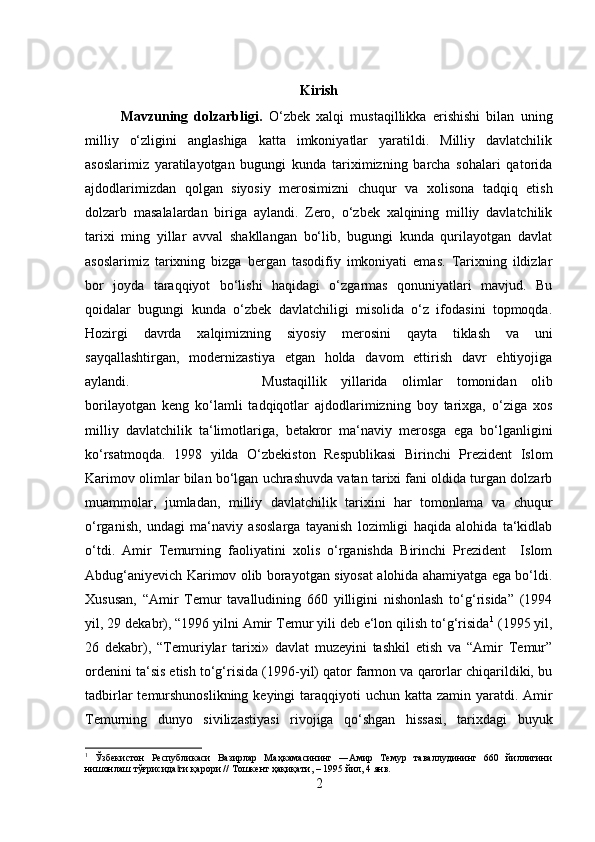 Kirish
Mavzuning   dolzarbligi.   O‘zbek   xalqi   mustaqillikka   erishishi   bilan   uning
milliy   o‘zligini   anglashiga   katta   imkoniyatlar   yaratildi.   Milliy   davlatchilik
asoslarimiz   yaratilayotgan   bugungi   kunda   tariximizning   barcha   sohalari   qatorida
ajdodlarimizdan   qolgan   siyosiy   merosimizni   chuqur   va   xolisona   tadqiq   etish
dolzarb   masalalardan   biriga   aylandi.   Zero,   o‘zbek   xalqining   milliy   davlatchilik
tarixi   ming   yillar   avval   shakllangan   bo‘lib,   bugungi   kunda   qurilayotgan   davlat
asoslarimiz   tarixning   bizga   bergan   tasodifiy   imkoniyati   emas.   Tarixning   ildizlar
bor   joyda   taraqqiyot   bo‘lishi   haqidagi   o‘zgarmas   qonuniyatlari   mavjud.   Bu
qoidalar   bugungi   kunda   o‘zbek   davlatchiligi   misolida   o‘z   ifodasini   topmoqda.
Hozirgi   davrda   xalqimizning   siyosiy   merosini   qayta   tiklash   va   uni
sayqallashtirgan,   modernizastiya   etgan   holda   davom   ettirish   davr   ehtiyojiga
aylandi.  Mustaqillik   yillarida   olimlar   tomonidan   olib
borilayotgan   keng   ko‘lamli   tadqiqotlar   ajdodlarimizning   boy   tarixga,   o‘ziga   xos
milliy   davlatchilik   ta‘limotlariga,   betakror   ma‘naviy   merosga   ega   bo‘lganligini
ko‘rsatmoqda.   1998   yilda   O‘zbekiston   Respublikasi   Birinchi   Prezident   Islom
Karimov olimlar bilan bo‘lgan uchrashuvda vatan tarixi fani oldida turgan dolzarb
muammolar,   jumladan,   milliy   davlatchilik   tarixini   har   tomonlama   va   chuqur
o‘rganish,   undagi   ma‘naviy   asoslarga   tayanish   lozimligi   haqida   alohida   ta‘kidlab
o‘tdi.   Amir   Temurning   faoliyatini   xolis   o‘rganishda   Birinchi   Prezident     Islom
Abdug‘aniyevich Karimov olib borayotgan siyosat alohida ahamiyatga ega bo‘ldi.
Xususan,   “Amir   Temur   tavalludining   660   yilligini   nishonlash   to‘g‘risida”   (1994
yil, 29 dekabr), “1996 yilni Amir Temur yili deb e‘lon qilish to‘g‘risida 1
 (1995 yil,
26   dekabr),   “Temuriylar   tarixi»   davlat   muzeyini   tashkil   etish   va   “Amir   Temur”
ordenini ta‘sis etish to‘g‘risida (1996-yil) qator farmon va qarorlar chiqarildiki, bu
tadbirlar  temurshunoslikning keyingi  taraqqiyoti  uchun katta zamin yaratdi. Amir
Temurning   dunyo   sivilizastiyasi   rivojiga   qo‘shgan   hissasi,   tarixdagi   buyuk
1
  Ўзбекистон   Республикаси   Вазирлар   Маҳкамасининг   ―Амир   Темур   таваллудининг   660   йиллигини
нишонлаш тўғрисида ги қарори // Тошкент ҳақиқати‖ ,  – 1995 йил, 4 янв.
2 