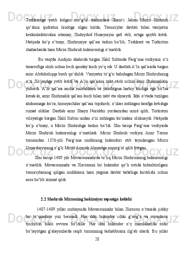 Toshkentga   yetib   kelgan   m о ‘g‘ul   shahzodasi   Sham’i   Jahon   Mirzo   Shohruh
q о ‘shini   qudratini   hisobga   olgan   holda,   Temuriylar   davlati   bilan   vaziyatni
keskinlashtirishni   istamay,   Xudoydod   Husayniyni   qatl   etib,   ortiga   qaytib   ketdi.
Natijada   k о ‘p   о ‘tmay,   Shohruxiya   qal’asi   taslim   b о ‘lib,   Toshkent   va   Turkiston
shaharlarida ham Mirzo Shohruh hukmronligi  о ‘rnatildi.
                Bu   vaqtda   Andijon   shahrida   turgan   Xalil   Sultonda   Farg‘ona   vodiysini   о ‘z
tasarrufiga olish uchun hech qanday kuch y о ‘q edi. U dastlab A’lo qal’asida turgan
amir Abduholiqqa borib q о ‘shildi. Vaziyatni t о ‘g‘ri baholagan Mirzo Shohruhning
о ‘zi   X о ‘jandga   yetib   keldi   va   A’lo   qal’asini   zabt   etish   uchun   amir   Shohmalikni
yubordi.   A’lo   qal’asi   ancha   mustahkam   va   yaxshigina   harbiy   kuchga   ega   b о ‘lsa
kerak-ki, amir Shohmalik qal’ani kuch bilan zabt eta olmaydi. Ikki  о ‘rtada tuzilgan
ahdnomaga k о ‘ra, himoyachilar qal’ani topshirib,  о ‘zlari xohlagan tarafga ketishga
ruxsat   oldilar.   Dastlab   amir   Shayx   Nuriddin   yordamidan   umid   qilib,   Turkiston
viloyatiga borgan Xalil Sulton undan   о ‘zi xohlagan k о ‘makni ololmaydi. Natijada
k о ‘p   о ‘tmay,   u   Mirzo   Shohruhga   taslim   b о ‘ldi.   Shu   tariqa   Farg‘ona   vodiysida
Mirzo   Shohruh   hukmronligi   о ‘rnatiladi.   Mirzo   Shohruh   vodiyni   Amir   Temur
tomonidan   1376-yili   Farg‘ona   mulkining   hukmdori   etib   tayinlangan   Mirzo
Umarshayxning  о ‘g‘li Mirzo Amirak Ahmadga suyurg‘ol qilib bergan. 
             Shu tariqa 1409 yili Movarounnahrda tо‘liq Mirzo Shohruxning hukmronligi
о‘rnatildi.   Movarounnahr   va   Xurosonni   bir   hukmdor   qо‘li   ostida   birlashtirilgani
temuriylarning   qolgan   mulklarini   ham   yagona   davlat   tarkibiga   kiritilishi   uchun
asos bо‘lib xizmat qildi.
              2.2 Shohruh Mirzoning hokimiyat tepasiga kelishi
1407-1409   yillar   mobaynida   Movarounnahr   bilan   Xuroson   o‘rtasida   jiddiy
bir   to‘qnashuv   yuz   bermadi.   Har   ikki   hukmdor   ichki   g‘avg‘o   va   isyonlarni
tinchitish   bilan   ovvora   bo‘ldilar.   Har   ikki   hukmdor   o‘z   mamlakatida   sodir
bo‘layotgan   g‘alayonlarda   raqib   tomonning   tashabbusini   ilg‘ab   olardi.   Bu   yillar
20 