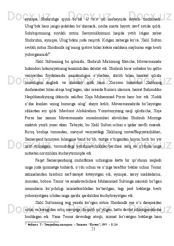 ayniqsa,   Shohruhga   qiyin   bo‘ldi.   U   to‘rt   yil   mobaynida   deyarli   tinchimadi.
Ulug‘bek   ham   jangu-jadaldan   bo‘shamadi,   necha   marta   hayoti   xavf   ostida   qoldi.
Sohibqironning   suyukli   xotini   Saroymulkxonim   haqida   yetib   lelgan   xabar
Shohruhni,   ayniqsa,   Ulug‘bekni   juda   ranjitdi.   Kelgan  xabarga   ko‘ra,   Xalil   Sulton
sevikli xotini Shodmulk og‘oning qistovi bilan keksa malikani majburan erga berib
yuborganmish 35
. 
Xalil   Sultonning   bu   qilmishi,   Shohruh   Mirzoning   fikricha,   Movarounnahr
hukmdori hokimiyatining tanazzulidan dalolat edi. Shohruh biror nobakor bu qaltis
vaziyatdan   foydalanishi   mumkinligini   o‘ylarkan,   shitob   bilan   harakat   qilishi
lozimligini   angladi   va   shunday   qildi   ham.   Xuroson   hukmdori   Xalilning
dushmanlari bilan aloqa bog‘lagan, ular orasida Buxoro ulamosi, hazrat Bahouddin
Naqshbandiyning   ikkinchi   xalifasi   Xoja   Muhammad   Porso   ham   bor   edi.   Xuddi
o‘sha   kunlari   uning   huzuriga   ulug‘   shayx   kelib,   Movarounnahrda   bo‘layotgan
ishlardan   arz   qildi.   Mavlono   Abdulrahim   Yonistoniyning   naql   qilishicha,   Xoja
Porso   har   zamon   Movarounnahr   musulmonlari   ahvolidan   Shohruh   Mirzoga
maktub yozib yurar  ekan. Tabiiyki, bu Xalil Sulton uchun u qadar xavfli  emasdi.
Biroq   boshqa   tomondan,   mavjud   vaziyatdagi   Xalilning   muvaffaqiyatsizliklari,
Samarqand himoyasi bilangina band bo‘lib, taxtga o‘tirgandan buyon hech bir yer
zabt   etilmagani,   turmushdagi   yetishmovchiliklar-barchasi   xalq   va   o‘rduda   unga
nisbatan norozilikni kuchaytirmoqda edi. 
Faqat   Samarqandning   muhofazasi   uchungina   katta   bir   qo‘shinni   saqlash
unga juda qimmatga tushardi, o‘rdu uchun va o‘ziga tarafdor beklar uchun Temur
xazinalaridan   hisobsiz   sarf-xarajat   ketayotgan   edi;   ayniqsa,   saroy   malikalarini,
xususan, bobosi  Temur va amakivachchasi  Muhammad Sultonga mansub bo‘lgan
xonimlarni   ko‘pchiligi   xizmatkorlikdan   ko‘tarilgan,   tagi   past   beklarga   berib
yuborayotgani ichdan unga qarshi qarshilikni kuchytirayotgan edi. 
Xalil   Sultonning   eng   yaxshi   ko‘rgan   xotini   Shodmulk   esa   o‘z   darajasidan
ustun va keragidan ortiq mavqega chiqarib qo‘yilgan, hatto davlat ishlarigaaralasha
boshlagan   edi.   Yana   Temur   davridagi   atoqli,   xizmat   ko‘rsatgan   beklarga   ham
35
 Файзиев. Т – Темурийлар шажараси. – Тошкент. “Ёзувчи”, 1995. – Б.134.
21 