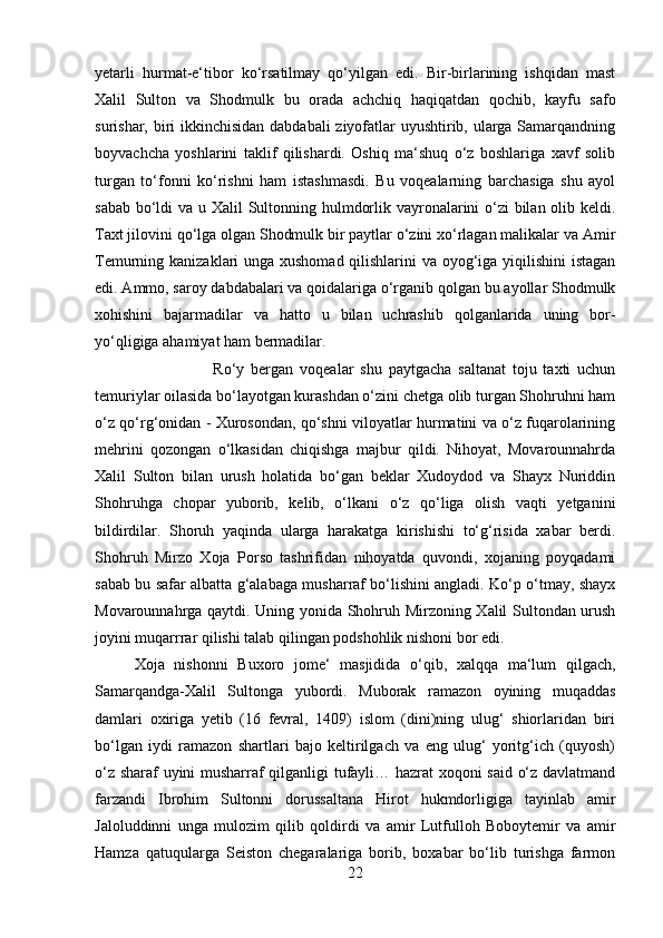 yetarli   hurmat-e‘tibor   ko‘rsatilmay   qo‘yilgan   edi.   Bir-birlarining   ishqidan   mast
Xalil   Sulton   va   Shodmulk   bu   orada   achchiq   haqiqatdan   qochib,   kayfu   safo
surishar, biri  ikkinchisidan dabdabali  ziyofatlar uyushtirib, ularga Samarqandning
boyvachcha   yoshlarini   taklif   qilishardi.   Oshiq   ma‘shuq   o‘z   boshlariga   xavf   solib
turgan   to‘fonni   ko‘rishni   ham   istashmasdi.   Bu   voqealarning   barchasiga   shu   ayol
sabab bo‘ldi  va u Xalil  Sultonning hulmdorlik vayronalarini  o‘zi  bilan olib keldi.
Taxt jilovini qo‘lga olgan Shodmulk bir paytlar o‘zini xo‘rlagan malikalar va Amir
Temurning kanizaklari unga xushomad qilishlarini  va oyog‘iga yiqilishini  istagan
edi. Ammo, saroy dabdabalari va qoidalariga o‘rganib qolgan bu ayollar Shodmulk
xohishini   bajarmadilar   va   hatto   u   bilan   uchrashib   qolganlarida   uning   bor-
yo‘qligiga ahamiyat ham bermadilar. 
Ro‘y   bergan   voqealar   shu   paytgacha   saltanat   toju   taxti   uchun
temuriylar oilasida bo‘layotgan kurashdan o‘zini chetga olib turgan Shohruhni ham
o‘z qo‘rg‘onidan - Xurosondan, qo‘shni viloyatlar hurmatini va o‘z fuqarolarining
mehrini   qozongan   o‘lkasidan   chiqishga   majbur   qildi.   Nihoyat,   Movarounnahrda
Xalil   Sulton   bilan   urush   holatida   bo‘gan   beklar   Xudoydod   va   Shayx   Nuriddin
Shohruhga   chopar   yuborib,   kelib,   o‘lkani   o‘z   qo‘liga   olish   vaqti   yetganini
bildirdilar.   Shoruh   yaqinda   ularga   harakatga   kirishishi   to‘g‘risida   xabar   berdi.
Shohruh   Mirzo   Xoja   Porso   tashrifidan   nihoyatda   quvondi,   xojaning   poyqadami
sabab bu safar albatta g‘alabaga musharraf bo‘lishini angladi. Ko‘p o‘tmay, shayx
Movarounnahrga qaytdi. Uning yonida Shohruh Mirzoning Xalil Sultondan urush
joyini muqarrrar qilishi talab qilingan podshohlik nishoni bor edi. 
Xoja   nishonni   Buxoro   jome‘   masjidida   o‘qib,   xalqqa   ma‘lum   qilgach,
Samarqandga-Xalil   Sultonga   yubordi.   Muborak   ramazon   oyining   muqaddas
damlari   oxiriga   yetib   (16   fevral,   1409)   islom   (dini)ning   ulug‘   shiorlaridan   biri
bo‘lgan   iydi   ramazon   shartlari   bajo   keltirilgach   va   eng   ulug‘   yoritg‘ich   (quyosh)
o‘z sharaf uyini musharraf qilganligi tufayli… hazrat xoqoni said o‘z davlatmand
farzandi   Ibrohim   Sultonni   dorussaltana   Hirot   hukmdorligiga   tayinlab   amir
Jaloluddinni   unga   mulozim   qilib   qoldirdi   va   amir   Lutfulloh   Boboytemir   va   amir
Hamza   qatuqularga   Seiston   chegaralariga   borib,   boxabar   bo‘lib   turishga   farmon
22 