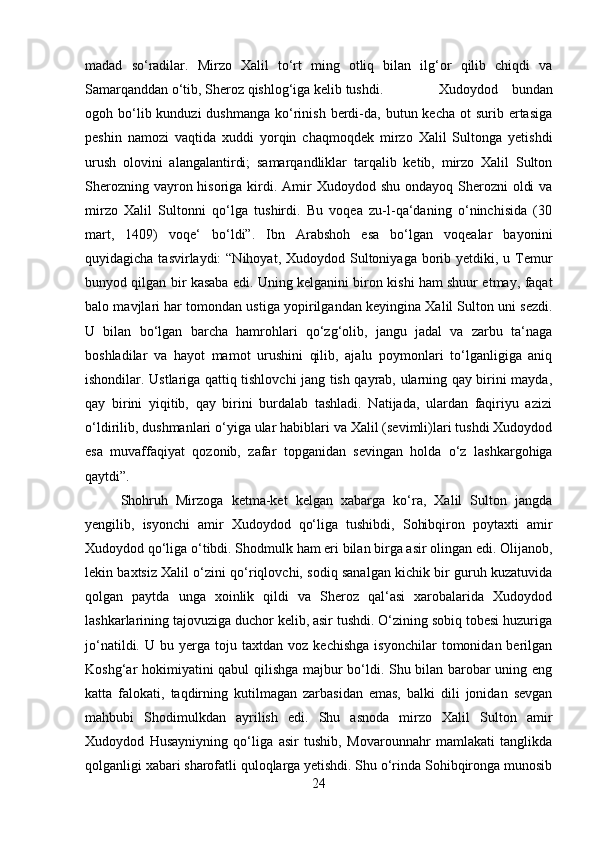 madad   so‘radilar.   Mirzo   Xalil   to‘rt   ming   otliq   bilan   ilg‘or   qilib   chiqdi   va
Samarqanddan o‘tib, Sheroz qishlog‘iga kelib tushdi.  Xudoydod   bundan
ogoh bo‘lib kunduzi   dushmanga  ko‘rinish  berdi-da,  butun kecha  ot   surib ertasiga
peshin   namozi   vaqtida   xuddi   yorqin   chaqmoqdek   mirzo   Xalil   Sultonga   yetishdi
urush   olovini   alangalantirdi;   samarqandliklar   tarqalib   ketib,   mirzo   Xalil   Sulton
Sherozning vayron hisoriga kirdi. Amir  Xudoydod shu  ondayoq Sherozni  oldi  va
mirzo   Xalil   Sultonni   qo‘lga   tushirdi.   Bu   voqea   zu-l-qa‘daning   o‘ninchisida   (30
mart,   1409)   voqe‘   bo‘ldi”.   Ibn   Arabshoh   esa   bo‘lgan   voqealar   bayonini
quyidagicha tasvirlaydi:  “Nihoyat, Xudoydod Sultoniyaga borib yetdiki, u Temur
bunyod qilgan bir kasaba edi. Uning kelganini biron kishi ham shuur etmay, faqat
balo mavjlari har tomondan ustiga yopirilgandan keyingina Xalil Sulton uni sezdi.
U   bilan   bo‘lgan   barcha   hamrohlari   qo‘zg‘olib,   jangu   jadal   va   zarbu   ta‘naga
boshladilar   va   hayot   mamot   urushini   qilib,   ajalu   poymonlari   to‘lganligiga   aniq
ishondilar. Ustlariga qattiq tishlovchi jang tish qayrab, ularning qay birini mayda,
qay   birini   yiqitib,   qay   birini   burdalab   tashladi.   Natijada,   ulardan   faqiriyu   azizi
o‘ldirilib, dushmanlari o‘yiga ular habiblari va Xalil (sevimli)lari tushdi Xudoydod
esa   muvaffaqiyat   qozonib,   zafar   topganidan   sevingan   holda   o‘z   lashkargohiga
qaytdi”. 
Shohruh   Mirzoga   ketma-ket   kelgan   xabarga   ko‘ra,   Xalil   Sulton   jangda
yengilib,   isyonchi   amir   Xudoydod   qo‘liga   tushibdi,   Sohibqiron   poytaxti   amir
Xudoydod qo‘liga o‘tibdi. Shodmulk ham eri bilan birga asir olingan edi. Olijanob,
lekin baxtsiz Xalil o‘zini qo‘riqlovchi, sodiq sanalgan kichik bir guruh kuzatuvida
qolgan   paytda   unga   xoinlik   qildi   va   Sheroz   qal‘asi   xarobalarida   Xudoydod
lashkarlarining tajovuziga duchor kelib, asir tushdi. O‘zining sobiq tobesi huzuriga
jo‘natildi.   U  bu   yerga   toju  taxtdan   voz   kechishga   isyonchilar   tomonidan  berilgan
Koshg‘ar hokimiyatini qabul qilishga majbur bo‘ldi. Shu bilan barobar uning eng
katta   falokati,   taqdirning   kutilmagan   zarbasidan   emas,   balki   dili   jonidan   sevgan
mahbubi   Shodimulkdan   ayrilish   edi.   Shu   asnoda   mirzo   Xalil   Sulton   amir
Xudoydod   Husayniyning   qo‘liga   asir   tushib,   Movarounnahr   mamlakati   tanglikda
qolganligi xabari sharofatli quloqlarga yetishdi. Shu o‘rinda Sohibqironga munosib
24 