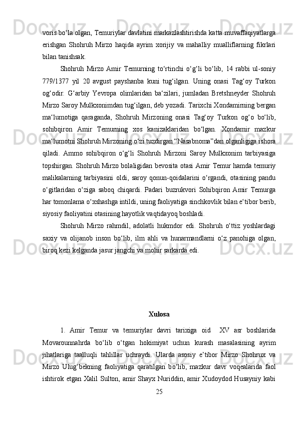 voris bo‘la olgan, Temuriylar davlatini markazlashtirishda katta muvaffaqiyatlarga
erishgan   Shohruh   Mirzo   haqida   ayrim   xorijiy   va   mahalliy   mualliflarning   fikrlari
bilan tanishsak. 
Shohruh   Mirzo   Amir   Temurning   to‘rtinchi   o‘g‘li   bo‘lib,   14   rabbi   ul-soniy
779/1377   yil   20   avgust   payshanba   kuni   tug‘ilgan.   Uning   onasi   Tag‘oy   Turkon
og‘odir.   G‘arbiy   Yevropa   olimlaridan   ba‘zilari,   jumladan   Bretshneyder   Shohruh
Mirzo Saroy Mulkxonimdan tug‘ilgan, deb yozadi. Tarixchi Xondamirning bergan
ma‘lumotiga   qaraganda,   Shohruh   Mirzoning   onasi   Tag‘oy   Turkon   og‘o   bo‘lib,
sohibqiron   Amir   Temurning   xos   kanizaklaridan   bo‘lgan.   Xondamir   mazkur
ma‘lumotni Shohruh Mirzoning o‘zi tuzdirgan “Nasabnoma”dan olganligiga ishora
qiladi.   Ammo   sohibqiron   o‘g‘li   Shohruh   Mirzoni   Saroy   Mulkxonim   tarbiyasiga
topshirgan. Shohruh Mirzo bolaligidan bevosita otasi Amir Temur hamda temuriy
malikalarning   tarbiyasini   oldi,   saroy   qonun-qoidalarini   o‘rgandi,   otasining   pandu
o‘gitlaridan   o‘ziga   saboq   chiqardi.   Padari   buzrukvori   Sohibqiron   Amir   Temurga
har tomonlama o‘xshashga intildi, uning faoliyatiga sinchkovlik bilan e‘tibor berib,
siyosiy faoliyatini otasining hayotlik vaqtidayoq boshladi. 
Shohruh   Mirzo   rahmdil,   adolatli   hukmdor   edi.   Shohruh   o‘ttiz   yoshlardagi
saxiy   va   olijanob   inson   bo‘lib,   ilm   ahli   va   hunarmandlarni   o‘z   panohiga   olgan,
biroq kezi kelganda jasur jangchi va mohir sarkarda edi.
Xulosa
1.   Amir   Temur   va   temuriylar   davri   tarixiga   oid     XV   asr   boshlarida
Movarounnahrda   b о ‘lib   о ‘tgan   hokimiyat   uchun   kurash   masalasining   ayrim
jihatlariga   taalluqli   tahlillar   uchraydi.   Ularda   asosiy   e’tibor   Mirzo   Shohrux   va
Mirzo   Ulug‘bekning   faoliyatiga   qaratilgan   b о ‘lib,   mazkur   davr   voqealarida   faol
ishtirok etgan Xalil  Sulton, amir  Shayx Nuriddin, amir  Xudoydod Husayniy  kabi
25 