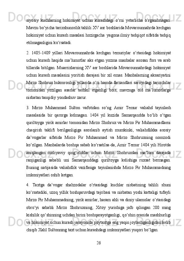 siyosiy   kuchlarning   hokimiyat   uchun   kurashdagi   о ‘rni   yetarlicha   о ‘rganilmagan.
Mavzu b о ‘yicha tarixshunoslik tahlili XV asr boshlarida Movarounnahrda kechgan
hokimiyat uchun kurash masalasi hozirgacha  yagona ilmiy tadqiqot sifatida tadqiq
etilmaganligini k о ‘rsatadi. 
2.   1405-1409   yillari   Movarounnahrda   kechgan   temuriylar   о ‘rtasidagi   hokimiyat
uchun kurash  haqida  ma’lumotlar   aks  etgan yozma  manbalar   asosan  fors  va arab
tillarida bitilgan. Muarrixlarning XV asr boshlarida Movarounnahrdagi hokimiyat
uchun kurash masalasini  yoritish darajasi  bir  xil  emas.  Manbalarning aksariyatini
Mirzo Shohrux hukmronligi yillarida   о ‘zi hamda farzandlari saroyidagi tarixchilar
tomonidan   yozilgan   asarlar   tashkil   etganligi   bois,   mavzuga   oid   ma’lumotlarga
nisbatan tanqidiy yondashuv zarur. 
3.   Mirzo   Muhammad   Sulton   vafotidan   s о ‘ng   Amir   Temur   valiahd   tayinlash
masalasida   bir   qarorga   kelmagan.   1404   yil   kuzida   Samarqandda   b о ‘lib   о ‘tgan
quriltoyga  yirik  amirlar  tomonidan  Mirzo  Shohrux va  Mirzo  Pir   Muhammadlarni
chaqirish   taklifi   berilganligiga   asoslanib   aytish   mumkinki,   valiahdlikka   asosiy
da’vogarlar   sifatida   Mirzo   Pir   Muhammad   va   Mirzo   Shohruxning   nomzodi
k о ‘rilgan. Manbalarda boshqa sabab k о ‘rsatilsa-da, Amir Temur 1404 yili Hirotda
aniqlangan   moliyaviy   qing‘irliklar   uchun   Mirzo   Shohruxdan   ma’lum   darajada
ranjiganligi   sababli   uni   Samarqanddagi   quriltoyga   kelishiga   ruxsat   bermagan.
Buning   natijasida   valiahdlik   vazifasiga   tayinlanishda   Mirzo   Pir   Muhammadning
imkoniyatlari oshib ketgan.  
4.   Taxtga   da’vogar   shahzodalar   о ‘rtasidagi   kuchlar   nisbatining   tahlili   shuni
k о ‘rsatadiki, uzoq yillik boshqaruvdagi tajribasi va nisbatan yoshi kattaligi tufayli
Mirzo Pir Muhammadning, yirik amirlar, haram ahli va diniy ulamolar   о ‘rtasidagi
obr о ‘yi   sababli   Mirzo   Shohruxning,   Xitoy   yurishiga   jalb   qilingan   200   ming
kishilik q о ‘shinning uchdan birini boshqarayotganligi, q о ‘shin orasida mashhurligi
va hokimiyat uchun kurash jarayonida poytaxtga eng yaqin joylashganligidan kelib
chiqib Xalil Sultonning taxt uchun kurashdagi imkoniyatlari yuqori b о ‘lgan. 
26 