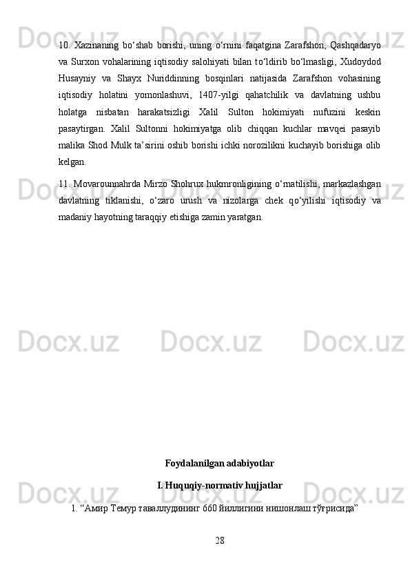 10.   Xazinaning   b о ‘shab   borishi,   uning   о ‘rnini   faqatgina   Zarafshon,   Qashqadaryo
va Surxon vohalarining  iqtisodiy  salohiyati  bilan  t о ‘ldirib b о ‘lmasligi,  Xudoydod
Husayniy   va   Shayx   Nuriddinning   bosqinlari   natijasida   Zarafshon   vohasining
iqtisodiy   holatini   yomonlashuvi,   1407-yilgi   qahatchilik   va   davlatning   ushbu
holatga   nisbatan   harakatsizligi   Xalil   Sulton   hokimiyati   nufuzini   keskin
pasaytirgan.   Xalil   Sultonni   hokimiyatga   olib   chiqqan   kuchlar   mavqei   pasayib
malika Shod Mulk ta’sirini oshib borishi ichki norozilikni kuchayib borishiga olib
kelgan.  
11. Movarounnahrda Mirzo Shohrux hukmronligining   о ‘rnatilishi, markazlashgan
davlatning   tiklanishi,   о ‘zaro   urush   va   nizolarga   chek   q о ‘yilishi   iqtisodiy   va
madaniy hayotning taraqqiy etishiga zamin yaratgan.
Foydalanilgan adabiyotlar
I. Huquqiy-normativ hujjatlar
1. “Амир Темур таваллудининг 660 йиллигини нишонлаш тўғрисида” 
28 
