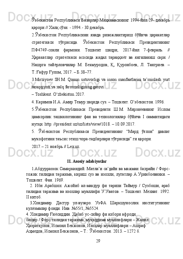 Ўзбекистон Республикаси Вазирлар Маҳкамасининг 1994-йил 29- декабрь
қарори // Халқ сўзи. - 1994.- 30 декабрь.
2.Ўзбекистон   Республикасини   янада   ривожлантириш   бўйича   ҳаракатлар
стратегияси   тўғрисида.   Ўзбекистон   Республикаси   Президентининг
ПФ4749-сонли   фармони.   Тошкент   шаҳри,   2017-йил   7-февраль.   //
Ҳаракатлар   стратегияси   асосида   жадал   тараққиёт   ва   янгиланиш   сари.   /
Нашрга   тайёрловчилар   М.   Бекмуродов,   Қ,   Қуронбоев,   Л.   Тангриев.   –
Т.:Ғафур Ғулом, 2017. – Б.38–77.
3.Mirziyoev   SH.M.   Qonun   ustuvorligi   va   inson   manfaatlarini   ta’minlash   yurt
taraqqiyoti va xalq farovonligining garovi. 
– Toshkent. О‘zbekiston.2017.
4. Каримов И.А. Амир Темур  x а q ида суз. – Тошкент. О‘збекистон. 1996.
5.Ўзбекистон   Республикаси   Президенти   Ш.М.   Мирзиёевнинг   Ислом
ҳамкорлик   ташкилотининг   фан   ва   технологиялар   бўйича   I   саммитидаги
нутқи.  http : // president . uz / uz / lists / view /1018. – 10.09.2017. 
5.   Ўзбекистон   Республикаси   Президентининг   “Мард   ўғлон”   давлат
мукофотини таъсис этиш чора-тадбирлари тўғрисида” ги қарори. 
2017.– 21 ноябрь //  Lex . uz .
                                       II .  Asosiy   adabiyotlar
       1.Абдурраззок Самаркандий. Матла’и са’дайн ва мажмаи бахрайн / Форс-
тожик   тилидан   таржима,   кириш   суз   ва   изохли,   лугатлар   А.Уринбоевники.   –
Тошкент. Фан. 1969.
    2.   Ибн   Арабшох.   Ажойиб   ал-макдур   фи   тарихи   Таймур   /   Сузбоши,   араб
тилидан таржима ва изохлар муаллифи У.Уватов. – Тошкент. Мехнат.  1992.
II  китоб.
  3.Хондамир.   Дастур   ул-вузаро.   УзФА   Шаркшунослик   институтининг
кулёзмалар фонди. Инв. №55/1, №5524.
4.   Хондамир Ғиёсиддин. Ҳабиб ус-сийар фи ахбори афроди 
башар / Форс тилидан таржима, муқаддима муаллифлари – Жалил 
Ҳазратқулов, Исмоил Бекжонов, Изоҳлар муаллифлари – Ашраф 
Аҳмедов, Исмоил Бекжонов, – Т.: Ўзбекистон. 2013. – 1272 б.
29 