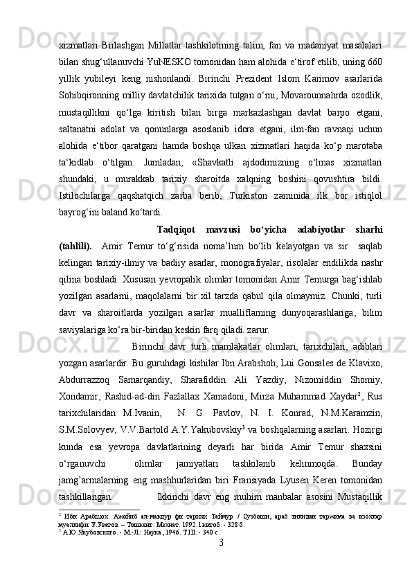 xizmatlari   Birlashgan   Millatlar   tashkilotining   talim,   fan   va   madaniyat   masalalari
bilan shug‘ullanuvchi YuNESKO tomonidan ham alohida e‘tirof etilib, uning 660
yillik   yubileyi   keng   nishonlandi.   Birinchi   Prezident   Islom   Karimov   asarlarida
Sohibqironning milliy davlatchilik tarixida tutgan o‘rni, Movarounnahrda ozodlik,
mustaqillikni   qo‘lga   kiritish   bilan   birga   markazlashgan   davlat   barpo   etgani,
saltanatni   adolat   va   qonunlarga   asoslanib   idora   etgani,   ilm-fan   ravnaqi   uchun
alohida   e‘tibor   qaratgani   hamda   boshqa   ulkan   xizmatlari   haqida   ko‘p   marotaba
ta‘kidlab   o‘tilgan.   Jumladan,   «Shavkatli   ajdodimizning   o‘lmas   xizmatlari
shundaki,   u   murakkab   tarixiy   sharoitda   xalqning   boshini   qovushtira   bildi.
Istilochilarga   qaqshatqich   zarba   berib,   Turkiston   zaminida   ilk   bor   istiqlol
bayrog‘ini baland ko‘tardi.
Tadqiqot   mavzusi   bo‘yicha   adabiyotlar   sharhi
(tahlili).     Amir   Temur   to‘g‘risida   noma’lum   bo‘lib   kelayotgan   va   sir     saqlab
kelingan   tarixiy-ilmiy   va   badiiy   asarlar,   monografiyalar,   risolalar   endilikda   nashr
qilina boshladi. Xususan yevropalik olimlar tomonidan Amir Temurga bag‘ishlab
yozilgan   asarlarni,   maqolalarni   bir   xil   tarzda   qabul   qila   olmaymiz.   Chunki,   turli
davr   va   sharoitlarda   yozilgan   asarlar   mualliflarning   dunyoqarashlariga,   bilim
saviyalariga ko‘ra bir-biridan keskin farq qiladi. zarur.
Birinchi   davr   turli   mamlakatlar   olimlari,   tarixchilari,   adiblari
yozgan asarlardir. Bu guruhdagi kishilar Ibn Arabshoh, Lui Gonsales de Klavixo,
Abdurrazzoq   Samarqandiy ,   Sharafiddin   Ali   Yazdiy,   Nizomiddin   Shomiy,
Xondamir,   Rashid-ad-din   Fazlallax   Xamadoni,   Mirza   Muhammad   Xaydar 2
,   Rus
tarixchilaridan   M.Ivanin,     N.   G.   Pavlov,   N.   I.   Konrad,   N.M.Karamzin,
S.M.Solovyev, V.V.Bartold   A.Y.Yakubovskiy 3
  va boshqalarning asarlari. Hozirgi
kunda   esa   yevropa   davlatlarining   deyarli   har   birida   Amir   Temur   shaxsini
o‘rganuvchi     olimlar   jamiyatlari   tashkilanib   kelinmoqda.   Bunday
jamg’armalarning   eng   mashhurlaridan   biri   Fransiyada   Lyusen   Keren   tomonidan
tashkillangan. Ikkinchi   davr   eng   muhim   manbalar   asosini   Mustaqillik
2
  Ибн   Арабшох.   Ажойиб   ал-макдур   фи   тарихи   Таймур   /   Сузбоши,   араб   тилидан   таржима   ва   изохлар
муаллифи У.Уватов. – Тошкент. Мехнат. 1992.1 китоб. - 328 б .
3
 А.Ю.Якубовского. - М.-Л.: Наука, 1946. T.III. - 340 с.
3 