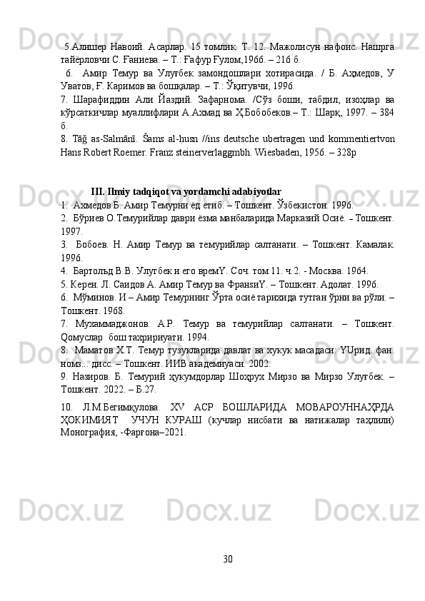   5.Алишер   Навоий.   Асарлар.   15   томлик.   Т.   12.   Мажолисун   нафоис.   Нашрга
тайёрловчи С. Ғаниева. – Т.: Ғафур Ғулом,1966. – 216 б. 
  6.     Амир   Темур   ва   Улуғбек   замондошлари   хотирасида.   /   Б.   Аҳмедов,   У
Уватов, Ғ. Каримов ва бошқалар. – Т.: Ўқитувчи, 1996.
7.   Шарафиддин   Али   Йаздий.   Зафарнома.   /Сўз   боши,   табдил,   изоҳлар   ва
кўрсаткичлар муаллифлари А.Ахмад ва Ҳ.Бобобеков.– Т.: Шарқ, 1997. – 384
б.
8.   Tā   as-Salmānī.   Šams   al-h?usn   //ins   deutsche   ubertragen   und   kommentiertvon	ǧ
Hans Robert Roemer. Franz steinerverlaggmbh. Wiesbaden, 1956. – 328p
             III. Ilmiy tadqiqot va yordamchi adabiyotlar
1.   Ахмедов Б. Амир Темурни ёд eтиб. – Тошкент.   Ўзбекистон. 1996.
2.  Бўри е в О.Темурийлар даври ёзма манбаларида Марказий Осиё.  –  Тошкент.
1997.
3.     Бобоeв.   H.   Амир   Темур   ва   темурийлар   салтанати.   –   Тошкент.   Камалак.
1996.
4.  Бартолъд В.В. Улугбек и его времY. Соч. том 11. ч.2. - Москва. 1964.
5. Керен . Л . Саидов А. Амир Темур ва ФранsиY. – Тошкент.   Адолат. 1996. 
6.  Мўминов. И – Амир Темурнинг Ўрта осиё тарихида тутган ўрни ва рўли. –
Тошкент.   1968.
7.   Му x аммаджонов.   А.Р.   Темур   ва   темурийлар   салтанати.   –   Тошкент.
Qомуслар  бош тахририyaти. 1994. 
8.   Маматов Х.Т. Темур тузукларида давлат ва хукук масадаси: YUрид. фан.
номз... дисс. – Тошкент. ИИВ академиyaси. 2002.
9.   Назиров.   Б.   Темурий   ҳукумдорлар   Шоҳрух   Мирзо   ва   Мирзо   Улуғбек.   –
Тошкент. 2022. – Б.27.
10.   Л.М.Бегимқулова.   XV   АСР   БОШЛАРИДА   МОВАРОУННАҲРДА
ҲОКИМИЯТ     УЧУН   КУРАШ   (кучлар   нисбати   ва   натижалар   таҳлили)
Монография, -Фарғона–2021.
30 