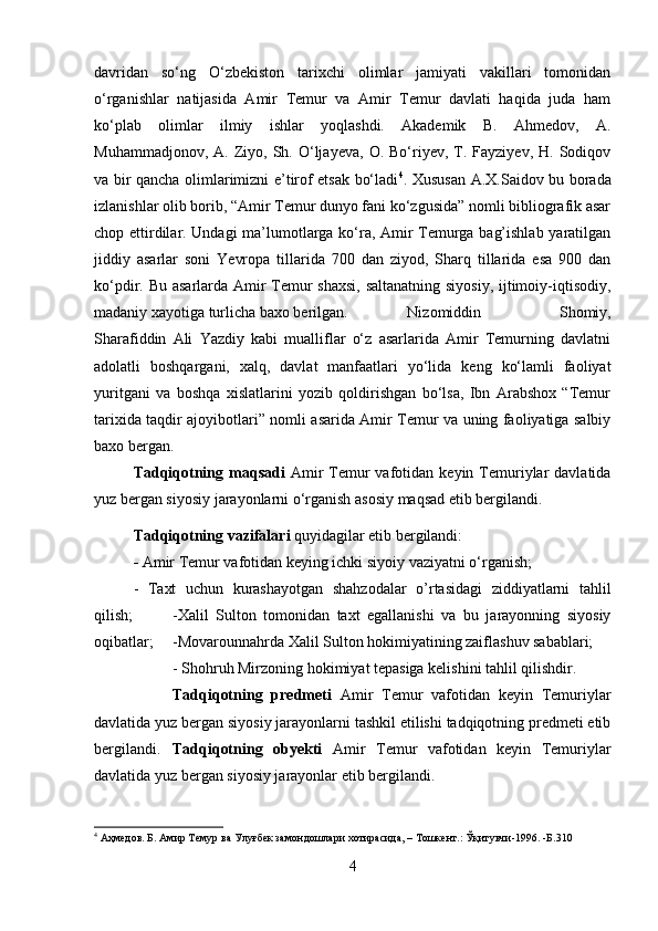davridan   so‘ng   O‘zbekiston   tarixchi   olimlar   jamiyati   vakillari   tomonidan
o‘rganishlar   natijasida   Amir   Temur   va   Amir   Temur   davlati   haqida   juda   ham
ko‘plab   olimlar   ilmiy   ishlar   yoqlashdi.   Akademik   B.   Ahmedov,   A.
Muhammadjonov,  A.  Ziyo,  Sh.  O‘ljayeva,   O.  Bo‘riyev,  T.  Fayziyev,  H.  Sodiqov
va bir qancha olimlarimizni e’tirof etsak bo‘ladi 4
. Xususan   A.X.Saidov bu borada
izlanishlar olib borib, “Amir Temur dunyo fani ko‘zgusida” nomli bibliografik asar
chop ettirdilar. Undagi ma’lumotlarga ko‘ra, Amir Temurga bag’ishlab yaratilgan
jiddiy   asarlar   soni   Yevropa   tillarida   700   dan   ziyod,   Sharq   tillarida   esa   900   dan
ko‘pdir. Bu asarlarda Amir  Temur  shaxsi,  saltanatning siyosiy, ijtimoiy-iqtisodiy,
madaniy xayotiga turlicha baxo berilgan.  Nizomiddin   Shomiy,
Sharafiddin   Ali   Yazdiy   kabi   mualliflar   o‘z   asarlarida   Amir   Temurning   davlatni
adolatli   boshqargani,   xalq,   davlat   manfaatlari   yo‘lida   keng   ko‘lamli   faoliyat
yuritgani   va   boshqa   xislatlarini   yozib   qoldirishgan   bo‘lsa,   Ibn   Arabshox   “Temur
tarixida taqdir ajoyibotlari” nomli asarida Amir Temur va uning faoliyatiga salbiy
baxo bergan.
Tadqiqotning  maqsadi   Amir  Temur  vafotidan  keyin  Temuriylar  davlatida
yuz bergan siyosiy jarayonlarni o‘rganish asosiy maqsad etib bergilandi.
  Tadqiqotning   vazifalari  quyidagilar etib bergilandi: 
-  Amir Temur vafotidan keying ichki siyoiy vaziyatni o‘rganish; 
-   Taxt   uchun   kurashayotgan   shahzodalar   o’rtasidagi   ziddiyatlarni   tahlil
qilish;  -Xalil   Sulton   tomonidan   taxt   egallanishi   va   bu   jarayonning   siyosiy
oqibatlar; -Movarounnahrda Xalil Sulton hokimiyatining zaiflashuv sabablari; 
- Shohruh Mirzoning hokimiyat tepasiga kelishini tahlil qilishdir.
Tadqiqotning   predmeti   Amir   Temur   vafotidan   keyin   Temuriylar
davlatida yuz bergan siyosiy jarayonlarni tashkil etilishi tadqiqotning predmeti etib
bergilandi. Tadqiqotning   obyekti   Amir   Temur   vafotidan   keyin   Temuriylar
davlatida yuz bergan siyosiy jarayonlar etib bergilandi.
4
 Аҳмедов. Б. Амир Темур ва Улуғбек замондошлари хотирасида, – Тошкент.: Ўқитувчи-1996. -Б.310
4 